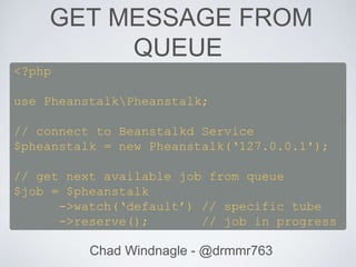 GET MESSAGE FROM
QUEUE
Chad Windnagle - @drmmr763
<?php
use PheanstalkPheanstalk;
// connect to Beanstalkd Service
$pheanstalk = new Pheanstalk(‘127.0.0.1');
// get next available job from queue
$job = $pheanstalk
->watch(‘default’) // specific tube
->reserve(); // job in progress
 