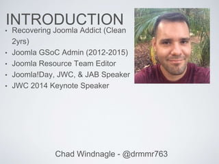 INTRODUCTION
• Recovering Joomla Addict (Clean
2yrs)
• Joomla GSoC Admin (2012-2015)
• Joomla Resource Team Editor
• Joomla!Day, JWC, & JAB Speaker
• JWC 2014 Keynote Speaker
Chad Windnagle - @drmmr763
 