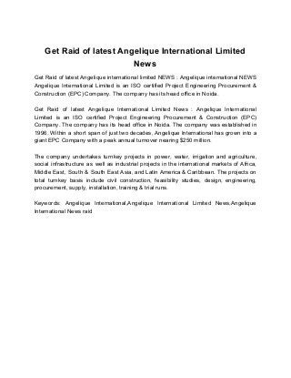 Get Raid of latest Angelique International Limited
News
Get Raid of latest Angelique international limited NEWS : Angelique international NEWS
Angelique International Limited is an ISO certified Project Engineering Procurement &
Construction (EPC) Company. The company has its head office in Noida.
Get Raid of latest Angelique International Limited News : Angelique International
Limited is an ISO certified Project Engineering Procurement & Construction (EPC)
Company. The company has its head office in Noida. The company was established in
1996. Within a short span of just two decades, Angelique International has grown into a
giant EPC Company with a peak annual turnover nearing $250 million.
The company undertakes turnkey projects in power, water, irrigation and agriculture,
social infrastructure as well as industrial projects in the international markets of Africa,
Middle East, South & South East Asia, and Latin America & Caribbean. The projects on
total turnkey basis include civil construction, feasibility studies, design, engineering,
procurement, supply, installation, training & trial runs.
Keywords: Angelique International,Angelique International Limited News,Angelique
International News raid
 