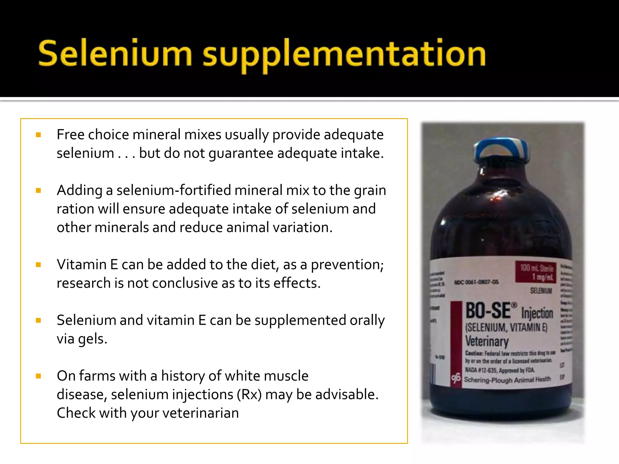 

Free choice mineral mixes usually provide adequate
selenium . . . but do not guarantee adequate intake.



Adding a selenium-fortified mineral mix to the grain
ration will ensure adequate intake of selenium and
other minerals and reduce animal variation.



Vitamin E can be added to the diet, as a prevention;
research is not conclusive as to its effects.



Selenium and vitamin E can be supplemented orally
via gels.



On farms with a history of white muscle
disease, selenium injections (Rx) may be advisable.
Check with your veterinarian

 