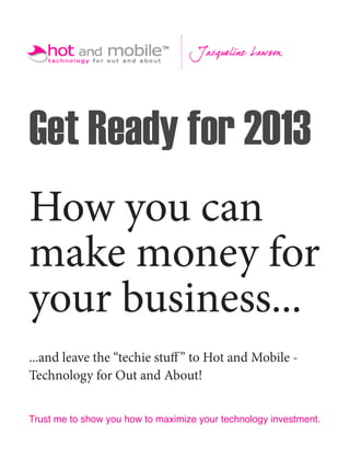 Get Ready for 2013
How you can
make money for
your business...
...and leave the “techie stuff ” to Hot and Mobile -
Technology for Out and About!


Trust me to show you how to maximize your technology investment.
 