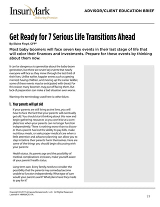 ADVISOR/CLIENT EDUCATION BRIEF




Get Ready for 7 Serious Life Transitions Ahead
!"#$%&'()#*%+",-#.*/0

Most baby boomers will face seven key events in their last stage of life that
will color their ﬁnances and investments. Prepare for these events by thinking
about them now.

It can be dangerous to generalize about the baby-boom
generation, but there are seven key events that nearly             InsurMark
everyone will face as they move through the last third of          820 Gessner, Suite 970
their lives. Unlike earlier, happier events such as getting        Houston, Texas 77024
married, having children, and moving up the career ladder,
some of these events may be anticipated with dread. For            713.973.7575
this reason many boomers may put oﬀ facing them. But               800.752.0207
lack of preparation can make a bad situation even worse.           Fax 713.973.5252
Warning: the terminology used here is rather blunt.

1. Your parents will get old
   If your parents are still living active lives, you will
   have to face the fact that your parents will eventually
   get old. You should start thinking about this now and
   begin gathering resources so you won’t be at a com-
   plete loss when your parents can no longer function
   independently. There is nothing worse than to discov-
   er that a parent has lost the ability to pay bills, make
   nutritious meals, or seek proper medical care when a
   little attention and advance planning can allow you to
   step in before their parents harm themselves. Here are
   some of the things you should begin discussing with
   your parents:

   Health status. As parents age and the possibility of
   medical complications increases, make yourself aware
   of your parents’ health status.

   Long-term care. Every family needs to consider the
   possibility that the parents may someday become
   unable to function independently. What type of care
   would your parents want? What plans have they made
   to pay for it?


!"#$%&'()*+*,-..*/00123456"%4147"3)(8*99!:**/;;*<&'()4*<141%=1>:
9&?1041*@A*6B/CD,-../
                                                                                              |1
 