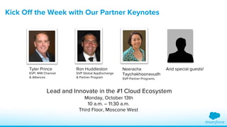 Kick Off the Week with Our Partner Keynotes 
Tyler Prince 
EVP, WW Channel 
& Alliances 
Ron Huddleston 
SVP Global AppExchange 
& Partner Program 
Neeracha 
Taychakhoonavudh 
SVP Partner Programs 
And special guests! 
Special Partner 
Lead and Innovate in the #1 Cloud Ecosystem 
Monday, October 13th Keynote Contest 
10 a.m. – 11:30 a.m. 
Third Floor, Moscone West 
 