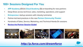 100+ Sessions Designed For You 
• APP Academy (ISV) & Cloud Academy (SI) on-boarding for new partners 
• Deep Dives across technical, sales, marketing, operations, and support 
• Entrepreneur startup sessions with industry luminaries 
• Partner-led best practices in the new Partner Community Theater 
• Hundreds of Sales, Service, Marketing, and Technical Hands-On sessions 
• Review the Partner Session Guide! 
http://p.force.com/dreamforce 
 