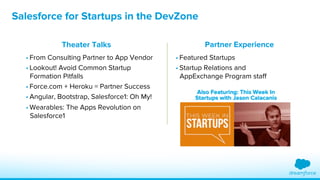 Salesforce for Startups in the DevZone 
Theater Talks 
• From Consulting Partner to App Vendor 
• Lookout! Avoid Common Startup 
Formation Pitfalls 
• Force.com + Heroku = Partner Success 
• Angular, Bootstrap, Salesforce1: Oh My! 
• Wearables: The Apps Revolution on 
Salesforce1 
Partner Experience 
• Featured Startups 
• Startup Relations and 
AppExchange Program staff 
 