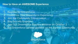 How to Have an AWESOME Experience 
1. Register for Dreamforce 
2. Customize Your Dreamforce Experience 
3. Join the Community Conversation 
4. Stay Socially Engaged 
5. Join Our Dreamforce Preview Webinar on October 2 
6. Get Dreamforce partner updates on the Partner Community 
 