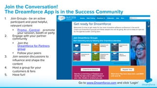 Join the Conversation! 
The Dreamforce App is in the Success Community 
1. Join Groups - be an active 
participant and post helpful, 
relevant content 
• Promo Central: promote 
your session, booth or party 
2. Engage with your partner 
community 
• Join the 
Dreamforce for Partners 
group 
• Follow your peers 
3. Join session discussions to 
influence and shape the 
content 
4. Host a group for your 
customers & fans 
5. Have fun! 
Go to www.Dreamforce.com and click ‘Login’ 
 
