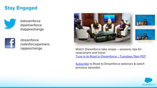 Stay Engaged 
Watch Dreamforce take shape – sessions, tips for 
newcomers and more! 
Tune in to Road to Dreamforce :: Tuesdays 11am PDT 
Subscribe to Road to Dreamforce webinars & watch 
previous episodes. 
@dreamforce 
@partnerforce 
@appexchange 
/dreamforce 
/salesforcepartners 
/appexchange 
 