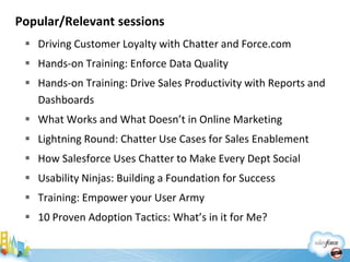 Popular/Relevant sessions
  Driving Customer Loyalty with Chatter and Force.com
  Hands-on Training: Enforce Data Quality
  Hands-on Training: Drive Sales Productivity with Reports and
   Dashboards
  What Works and What Doesn’t in Online Marketing
  Lightning Round: Chatter Use Cases for Sales Enablement
  How Salesforce Uses Chatter to Make Every Dept Social
  Usability Ninjas: Building a Foundation for Success
  Training: Empower your User Army
  10 Proven Adoption Tactics: What’s in it for Me?
 