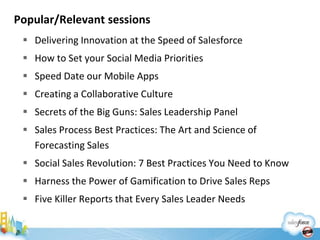 Popular/Relevant sessions
  Delivering Innovation at the Speed of Salesforce
  How to Set your Social Media Priorities
  Speed Date our Mobile Apps
  Creating a Collaborative Culture
  Secrets of the Big Guns: Sales Leadership Panel
  Sales Process Best Practices: The Art and Science of
   Forecasting Sales
  Social Sales Revolution: 7 Best Practices You Need to Know
  Harness the Power of Gamification to Drive Sales Reps
  Five Killer Reports that Every Sales Leader Needs
 