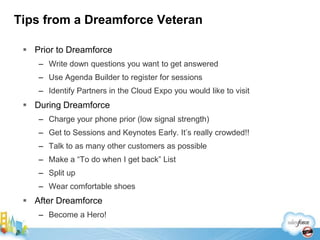 Tips from a Dreamforce Veteran

  Prior to Dreamforce
    – Write down questions you want to get answered
    – Use Agenda Builder to register for sessions
    – Identify Partners in the Cloud Expo you would like to visit
  During Dreamforce
    – Charge your phone prior (low signal strength)
    – Get to Sessions and Keynotes Early. It’s really crowded!!
    – Talk to as many other customers as possible
    – Make a “To do when I get back” List
    – Split up
    – Wear comfortable shoes
  After Dreamforce
    – Become a Hero!
 