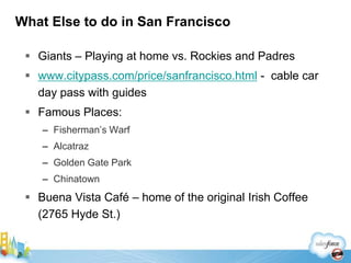 What Else to do in San Francisco

  Giants – Playing at home vs. Rockies and Padres
  www.citypass.com/price/sanfrancisco.html - cable car
   day pass with guides
  Famous Places:
    – Fisherman’s Warf
    – Alcatraz
    – Golden Gate Park
    – Chinatown
  Buena Vista Café – home of the original Irish Coffee
   (2765 Hyde St.)
 