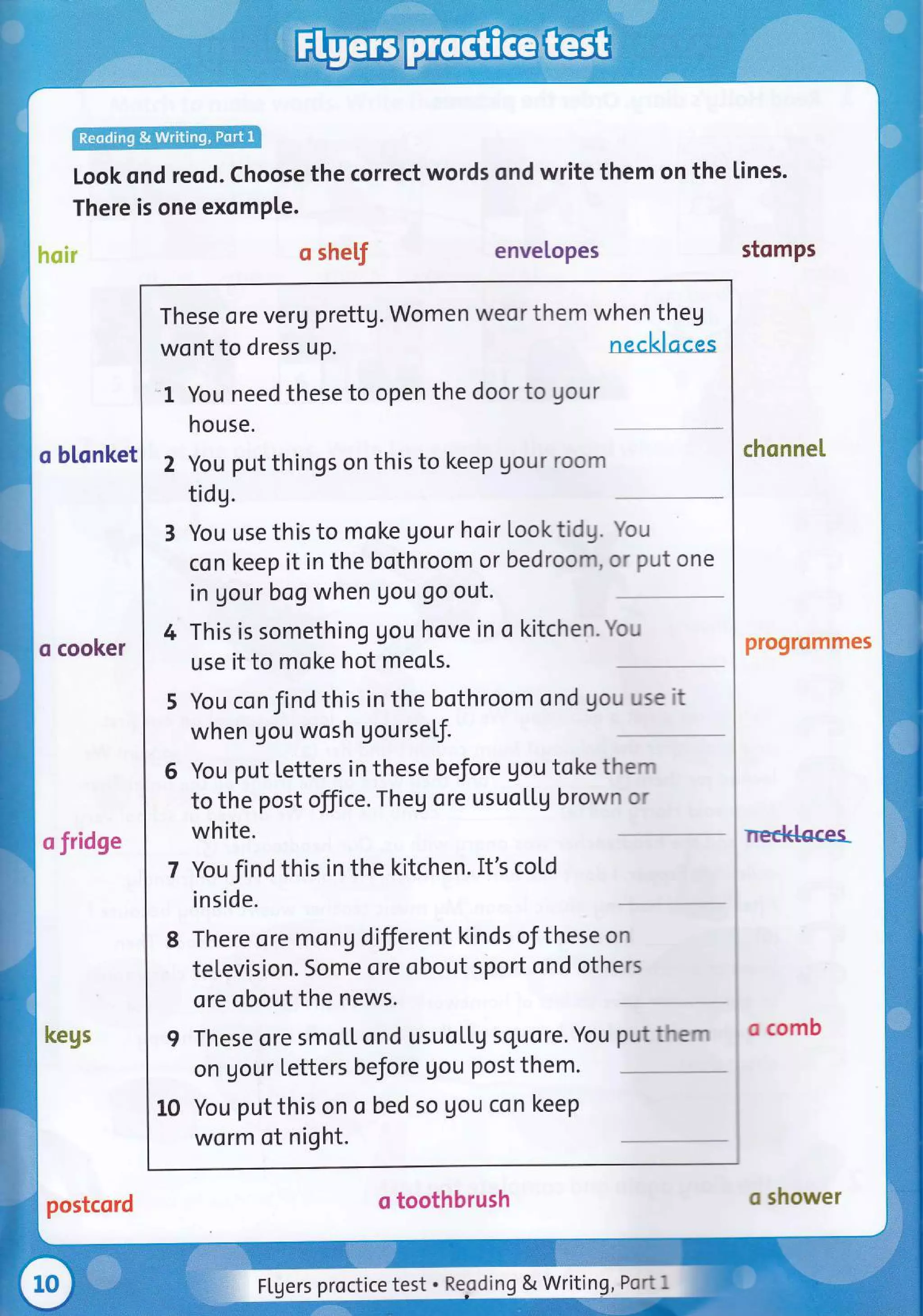 Look ond reod. Choose the correct words ond write them on the lines.
There is one exomPle.
hair o shel,f enveLopes stomps
o blonket
These ore veru prettg. Women weor them when theg
wont to dress up.
-1 You need these to open the doorto gour
house.
2 You put things on this to keep gour room
tidg.
3 You use this to moke gour hoir looktidg. You
con keep it in the bothroom or bedroom, or put one
in gou r bog when gou go out.
4 This is something gou hove in o kitchen. You
use it to moke hot meots.
5 You con find this in the bothroom ond gou use it
when gou wosh gourself.
6 You put letters in these before gou toke them
to the post office. Theg ore usuoltg brown or
white.
7 You find this in the kitchen. It's coLd
inside.
8 There ore mong different kinds of these on
television. Some ore obout sport ond others
ore obout the news.
I These ore smol.L ond usuollg squore. You putthem
on gour letters before gou post them.
10 You put this on o bed so gou con keep
worm of night.
chonneI
o cooker pro9rommes
o fridge
necklocer
kegs o comb
o toothbrush
postcord o shower
FLgers proctice test ' Re.oding g Wting.lgtt I
 