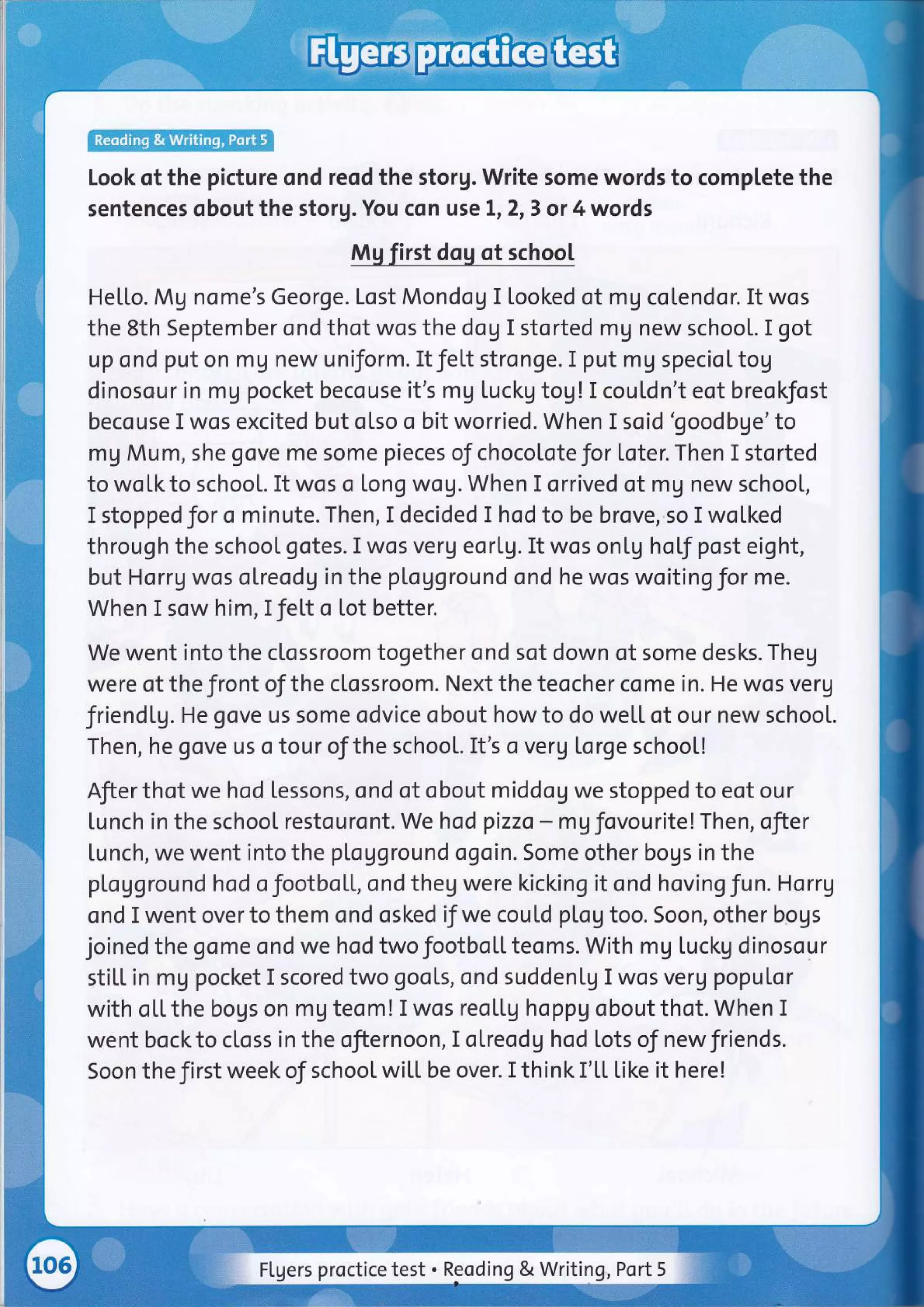 Look of the picture ond reod the storg. Write some words to complete the
sentences obout the storg. You cqn use tr2,3 or 4 words
Mu first dou of school
He[[o. Mg nome's George. Lost Mondog I looked of mg colendor. It wos
the 8th September ond thot wos the dog I storted mg new schooL. I got
up ond put on mg new uniform. It fel.t stronge. I put mg speciot tog
dinosour in mg pocket becouse it's mg tuckg tog!I cou[dn't eot breokfost
becouse I wos excited but olso o bit worried. When I soid 'goodbge'to
mg Mum, she gove me some pieces of chocoloteJor loter. Then I storted
to wolkto school. It wos o long wog.When I orrived of mg new school,
I stoppedfor o minute. Then, I decided I hod to be brove,.so I wol.ked
through the schoot gotes. I wos verg eor[9. It wos on[g hotf post eight,
but Horr9 wos olreodg in the pl.ogground ond he wos woiting for me.
When I sow him, IJel.t o lot better.
We went into the ctossroom together ond sot down of some desks. Theg
were of the front of the clossroom. Next the teocher come in. He wos verg
friend[9. He gove us some odvice obout howto do we[[ of our new school.
Then, he gove us o tour of the school. It's o verg torge schoot!
Afier thot we hod lessons, ond of obout middog we stopped to eot our
[unch in the schoot restouront. We hodpizzo - mgfovourite!Then, ofier
tunch, we went into the plogground ogoin. Some other bogs in the
pLogground hod ofootboll, ond theg were kicking it ond hoving fun. Horrg
ond I went over to them ond osked if we coutd pl.og too. Soon, other bogs
joined the gome ond we hod two footbo[[ teoms. With mg luckg dinosour
sti[[ in mg pocket I scored two gools, ond suddenlg I wos veru populor
with ol.l, the bogs on mg teom! I wos reo[[g hoppg obout thot. When I
went bockto closs in the ofiernoon, I otreodg hod Lots of newfriends.
Soon the first week of school wiLt be over. I think I'[[ like it here!
Flgers proctice test . Reoding & Writing Port 5
 