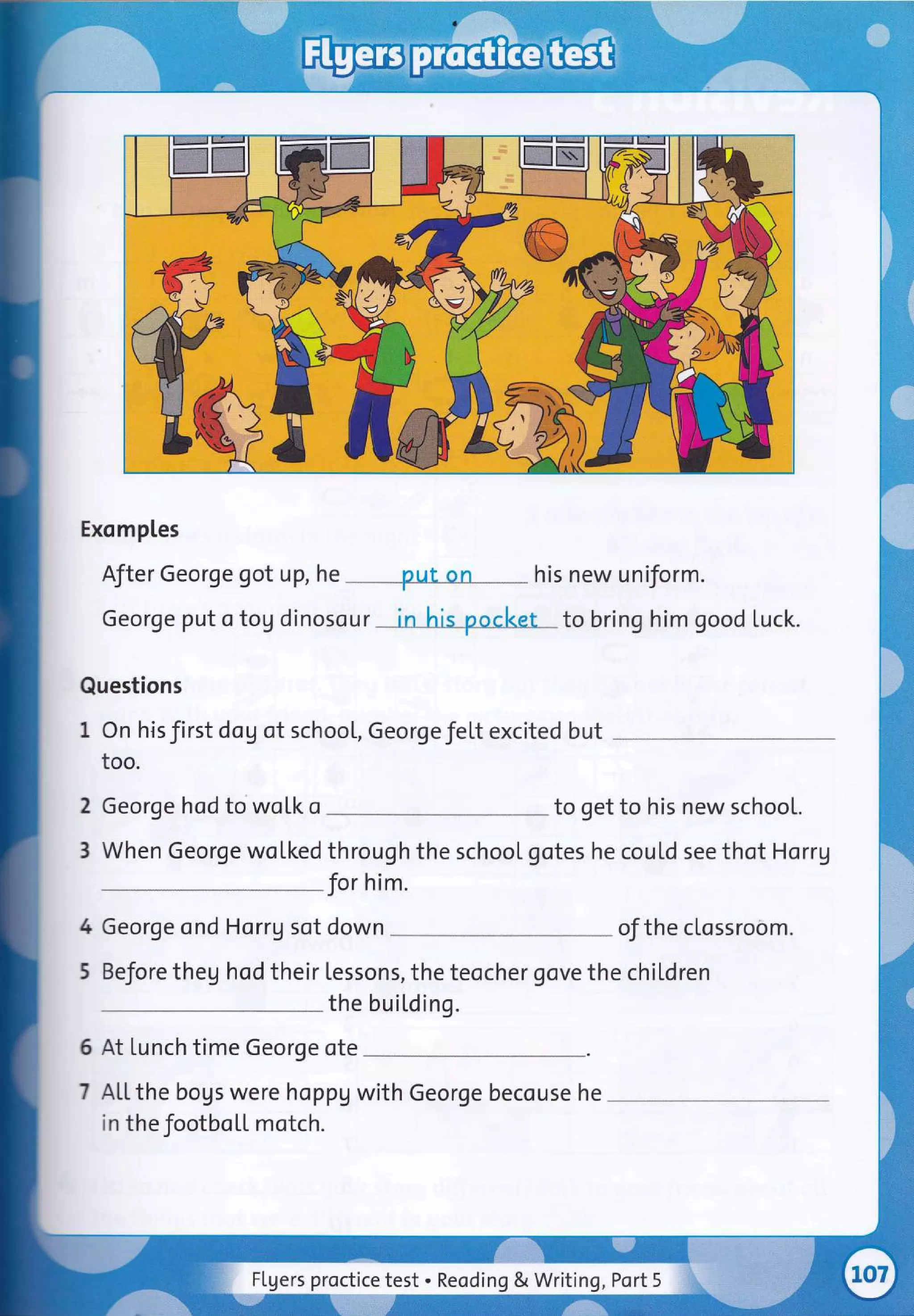 Exomptes
After George got up, he put on his new uniform.
George put o tog dinosour in his pocl<et to bring him good Luck.
Questions
I On hisfirst dog of school, Georgefelt excited but
too.
2
3
George hod to wotk o to get to his new school.
When George wolked through the school gotes he cou[d see thot Horrg
for him.
4
5
George ond Horrg sot down of the clossroom.
BeJore theg hod their tessons, the teocher gove the chiLdren
the buil,ding.
6 At Lunch time George ote
7 AL[the bogs were hoppg with George becouse he
in the footbo[L motch.
Flgers proctice test . Reoding & Writing, Port 5
 