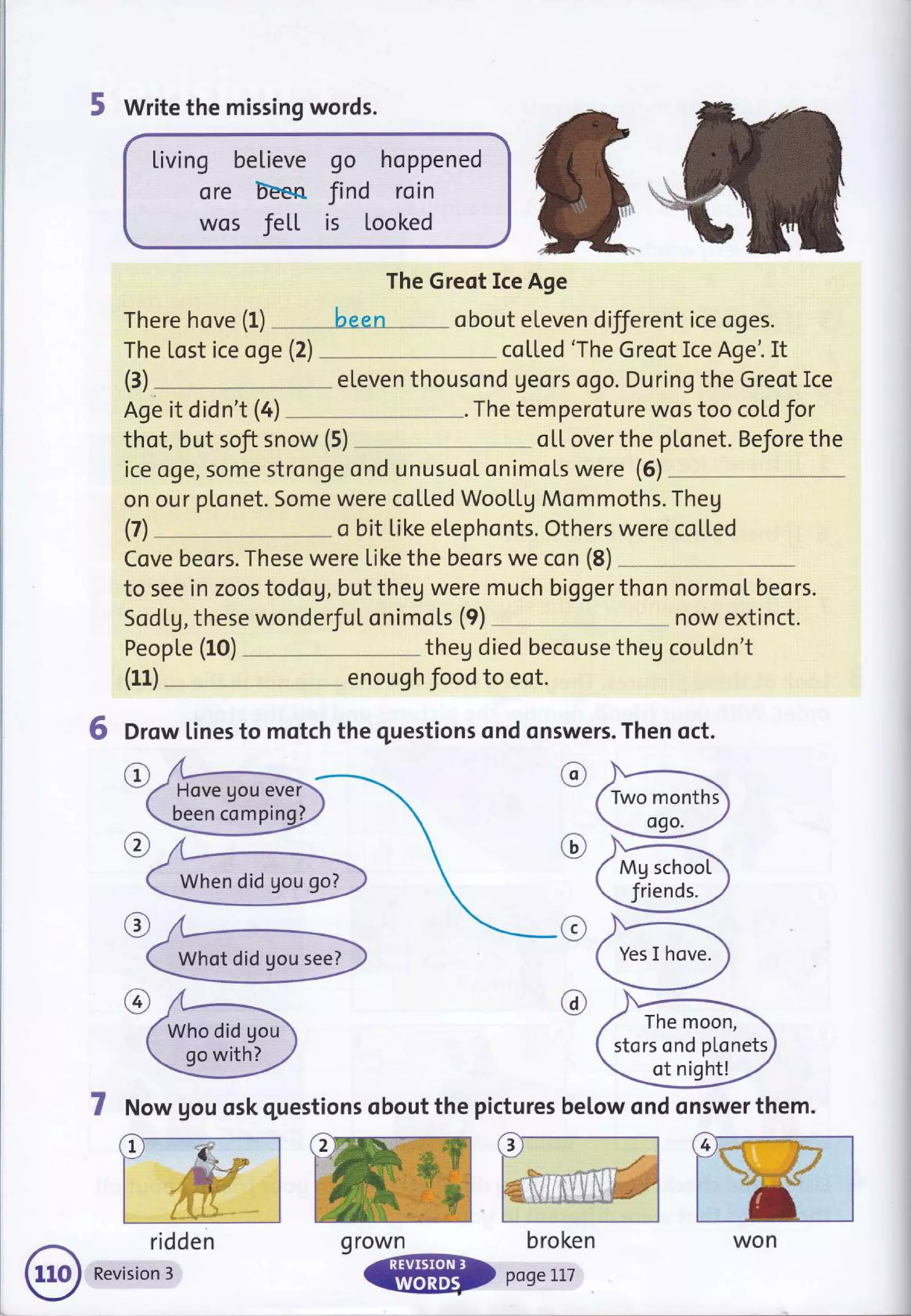 5 Write the missing words.
Living believe go hoppened
ore bEen find roin
wos Jett is looked
The Greot Ice Age
There hove (f) been obout eleven different ice oges.
The tost ice oge (2) co[[ed 'The Greot Ice Age'. It
eleven thousond geors ogo. During the Greot Ice
Age it didn't (4) The temperoture wos too cold for
thot, but soft snow (5) oL[ over the pl"onet. Before the
ice oge, some stronge ond unusuot onimols were (6)
on our plonet. Some were coLLed WooLLg Mommoths. Theg
o bit Like etephonts. Others were coL[ed
Cove beors. These were Like the beors we con (8)
to see in zoos todog, but theg were much bigger thon normoI beors.
Sodtg, these wonderJuI onimots (9) now extinct.
PeopLe (10) theg died becouse theg cou[dn't
enough food to eot.
6 Drow lines to motch the questions ond onswers. Then qct.
(3)
(7)
(11)
@
c
@
@
7 Now gou osk questions obout the pictures betow qnd onswer them.
ridden
Revision 3
been comping]
Who did gou
go with?
Mg school
friends.
The moon,
stors ond plonets
ot night!
L
won
q rown broken
 