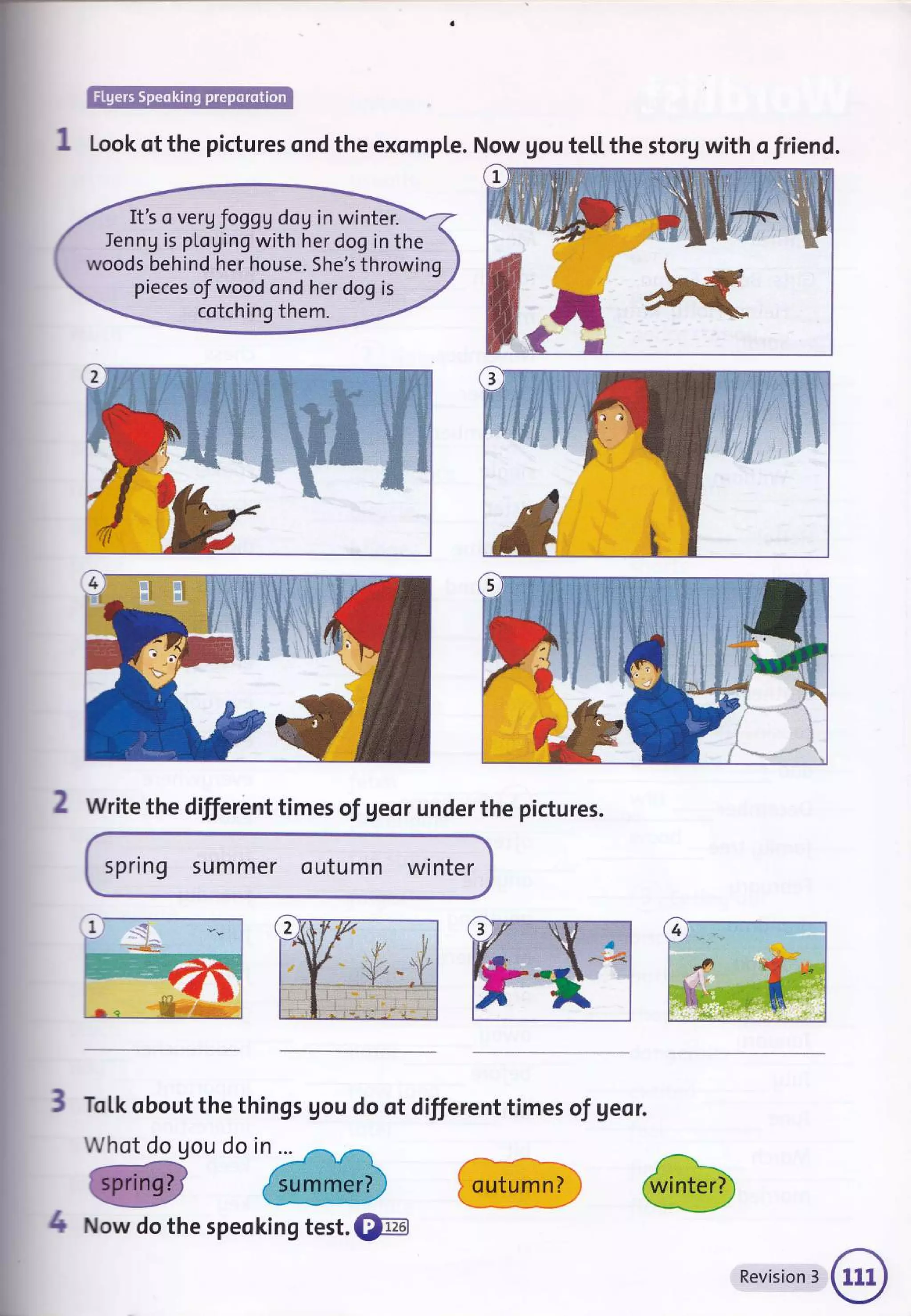 It's o vergfoggg doU in winter.
Ienng is pLoging with her dog in the
woods behind her house. She's throwing
pieces of wood ond her dog is
cotching them.
W
Look of the pictures ond the exomple. Now gou te[[ the storg with o friend.
2 Write the different times of geor under the pictures.
spring summer outumn winter
ToLk obout the things gou do ot different times of geor.
Whot do gou do in ...
3If
^&
-tt
4 Now do the speoking test. @
outumn? j
Revision 3
 