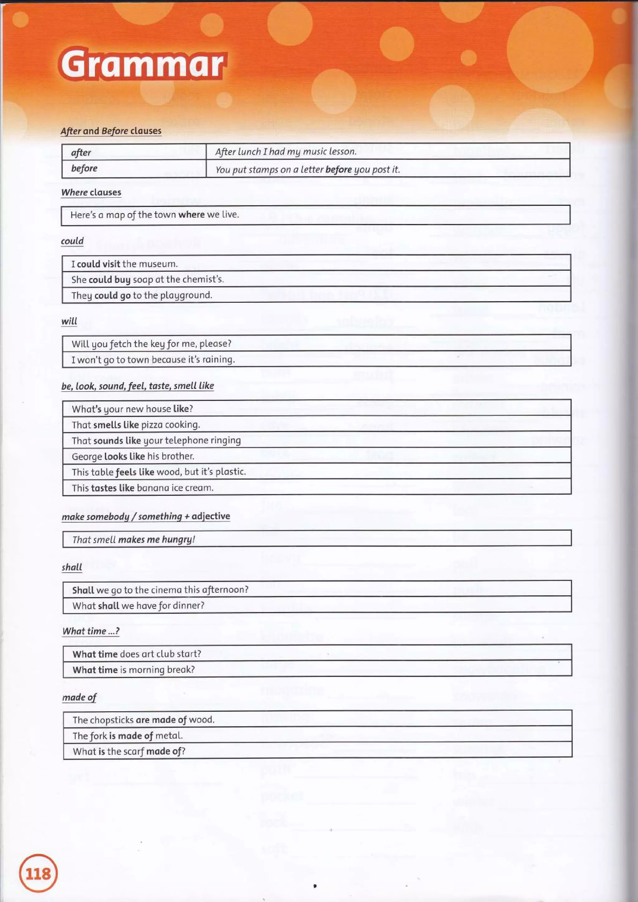ofter After lunch I had mg music lesson.
before You put stamps on a letter before gou post it.
Where clauses
I cou[d visit the museum.
soop of the chemist's.
could qo to the
Here's o mop of the town where we Live.
will
WiLl. gou Jetch the keg Jor me, pleose?
I won't oo to town becouse it's roin
be, look, sound, feel, taste, smell like
Whot's gour new house like?
Thot smetls like pizzo cooking.
Thot sounds like qour teLephone ringing
Georqe looks like his brother.
This tobLe feels like wood, but it's plostic.
This tostes like bonono ice creom.
moke somebodq / somethinq + adieclive
That smetl makes me
shall
Sho[[ we go to the cinemo this 7
Whot shoLt we hove for dinner?
Whattime...?
Whot time does ort club stort?
Whot time is morninq breok?
mode ol
The chopstick ore mode of wood.
The fork is mode of metot.
Whot is the scorf mode
 