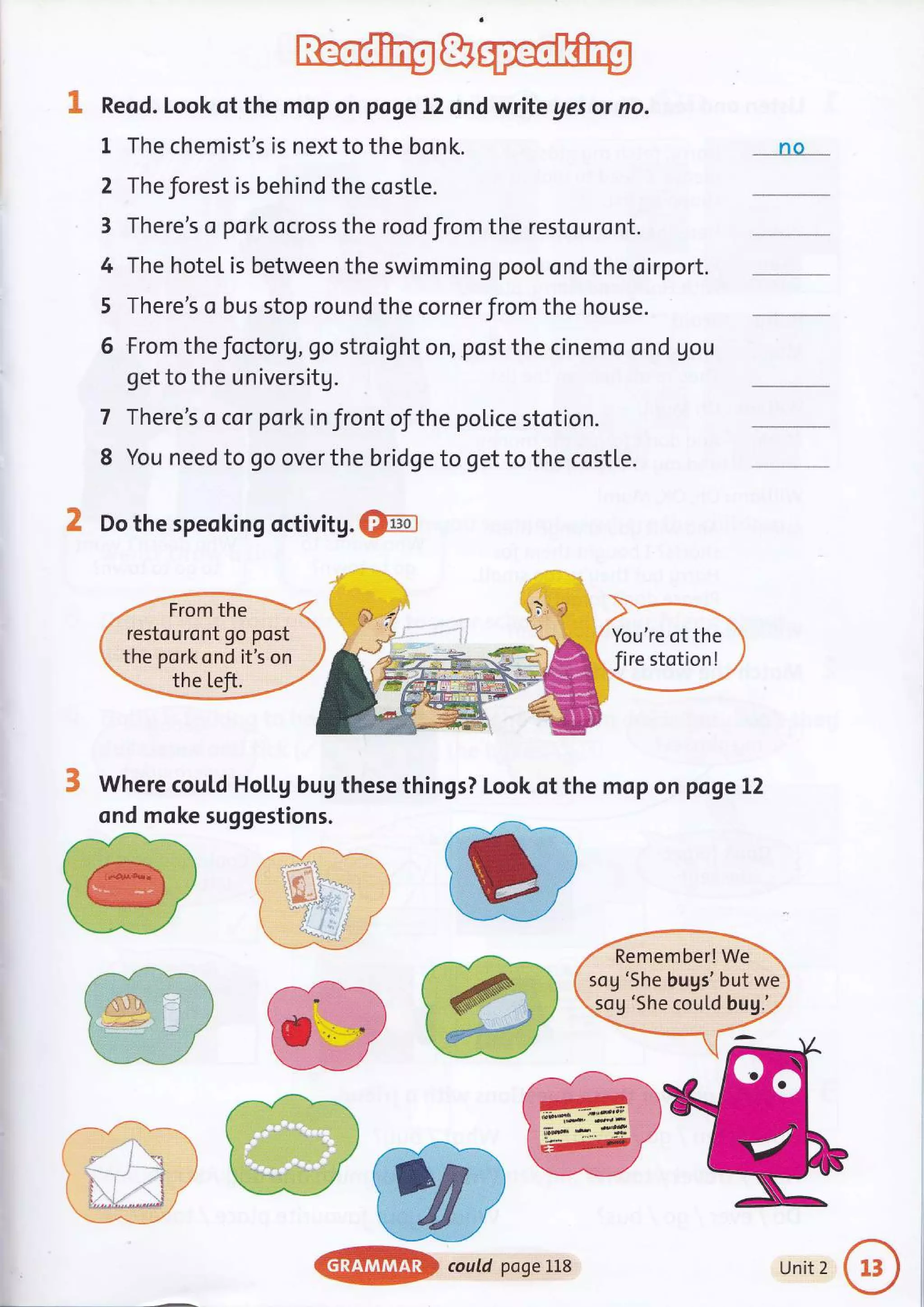 Reod. Look of the mop on poge 12 snd write ges or no.
1 The chemist's is next to the bonk.
2 Theforest is behind the costle.
3 There's o pork ocross the rood from the restouront.
4 The hotel is between the swimming pool ond the oirport.
5 There's o bus stop round the cornerfrom the house.
6 From the focto rV, go stro ig ht on, .post the cinemo o nd gou
get to the universitg.
There's o cor pork in front of the police stotion.
You need to go over the bridge to get to the costle.
7
8
nQ__
K Do the speoking octivitg. &fm]
Where coutd Hol"l.g bug these things? Look of the mop on pogeL2
ond moke suggestions.
You're of the
Jire stotion!
Remember! We
sog 'She bugs' but we
5og 'She cou[d bu1.'.
@$@ coutdpogeLL8 Unit 2
 