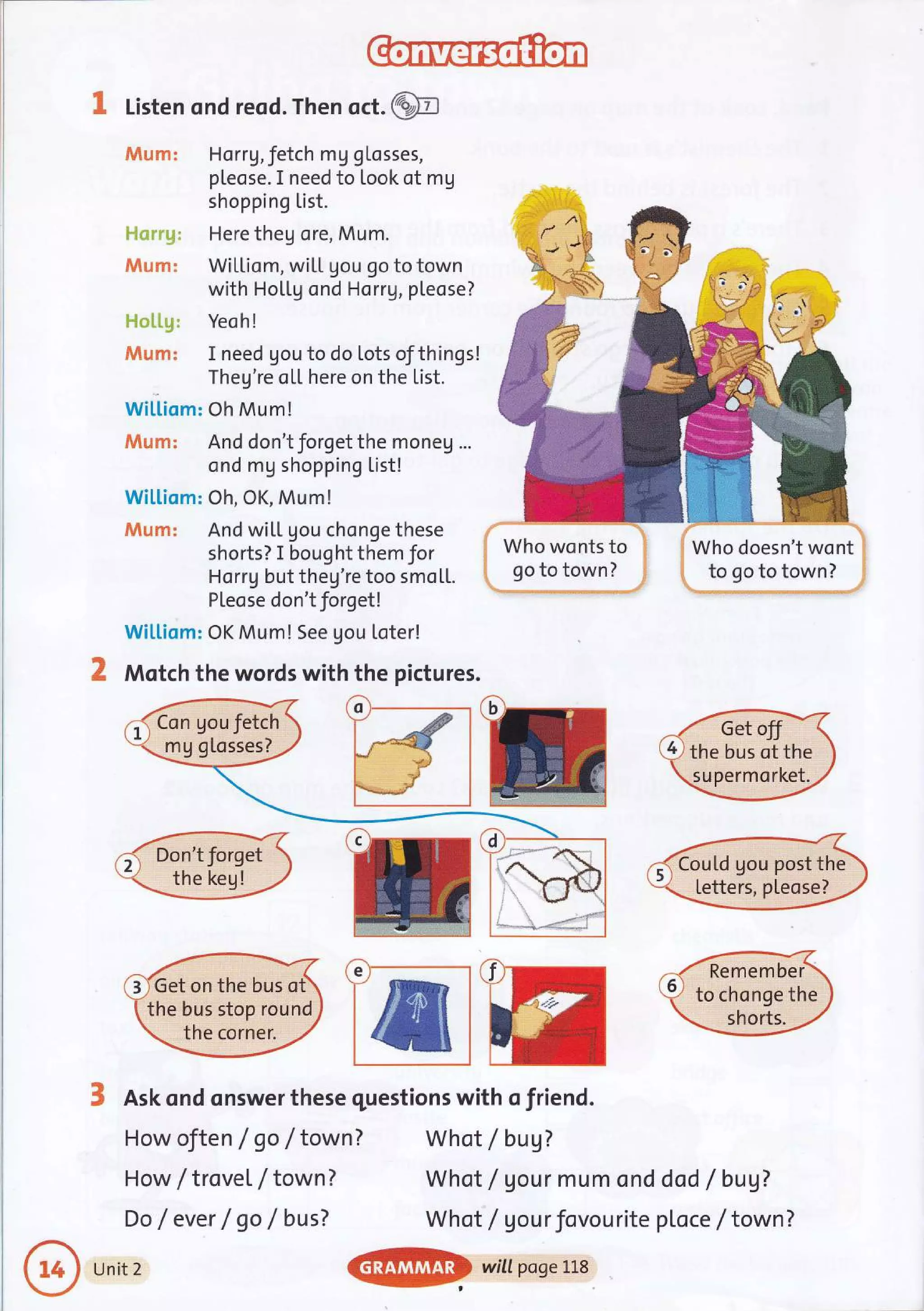 K Listen ond reod. Then oct.@
tutaxm: Horrg,fetch mg gLosses,
pleose. I need to Look of mg
shopping List.
Here theg ore, Mum.
WiLLiam, wi[L Uou go to town
with HoLLg ond HorrV, pleose?
i*l*i.il++: Yeoh!
#is;m: I need gou to do lots of things!
Theg're oLL here on the List.
Wi[[iom: Oh Mum!
dWl,xm: And don't forget the moneg ...
ond mg shopping List!
Wiltiom: Oh, OK, Mum!
JVlum: And wiLL gou chonge these
shorts? I bought them for
Horrg but theg're too smo[1.
PLeose don't forget!
Wi[[iom: OK Mum! See gou Loter!
Motch the words with the pictures.
How oJten / go / town?
How / trovet / town ?
Do /ever / go / busT
Who wonts to li
go to town? 1;
-'.....,......,....,...,..|.i',
I Who doesn't wont
i to go to town?
S Ask ond onswer these questions with o friend.
Whot /bug7
Whot / gour mum ond
Whot / gourfovourite
dad / bug?
ploce / town ?
o
the bus of the
supermorket.
CouLd gou post the
letters, pteose?
e Remember
to chonge the
Get on the bus ot
the bus stop round
the corner.
Unit 2
@
wittposelLs
 