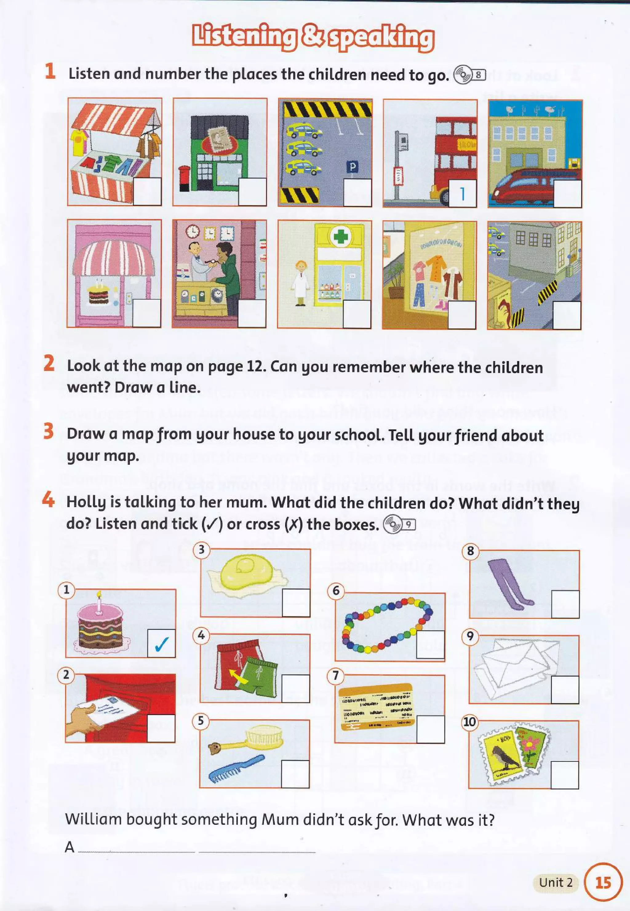 3, Listen ond number the ploces the chiLdren need to go. @
Look of the mop on pqge L2. Csn gou remember where the chil.dren
went? Drow o [ine.
Drow o mop from Uour house to gour school. Te[[ gourfriend obout
gour moP.
Hol.Lg is tolking to her mum. Whqt did the children do? Whot didn't theg
do? Listen ond tick (/) or cross (f) ttre boxes. @
3
-,,n*l:'j :-"ae
.-lr,
;:1r:11
;t
-!..,.,"...f -
:
t+
5
Wil,[iom bought something Mum did
I
#
8
1
/
4 I i '1 -l{o_:i. f".l
-:* I 'r': .
li -"?.,.-.r ,.".... ai
:r..",, :S l
'. ',1" ji .---1^:if
ffi
A-
n't oskfor. Whot wos it?
Unit 2
 