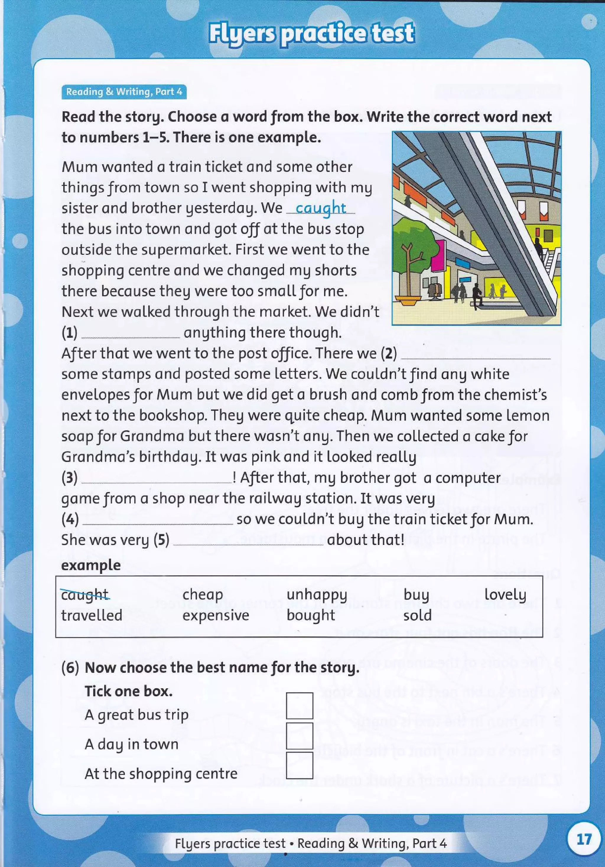 Reod the storg. Choose o word from the box. Write the correct word next
to numbers 1-5. There is one exomple.
Mum wonted o troin ticket ond some other
things from town so I went shopping with mg
sister ond brother gesterdog.We cqught
the bus into town ond got off of the bus stop
outside the supermorket. First we went to the
shopping centre ond we chonged mg shorts
there becouse theg were too smoL[for me.
Next we woLked through the morket. We didn't
ongthing there though.
After thot we went to the post office. There we (2)
some stomps ond posted some Letters. We couLdn't find ong white
envelopesfor Mum but we did get o brush ond combfrom the chemist's
next to the bookshop. Theg were quite cheop. Mum wonted some lemon
soop for Grondmo but there wosn't ong.Then we collected o coke for
Grondmo's birthdog. It wos pink snd it looked reo[[g
! Afier thot, mg brother got o computer
gome from o shop neor the roilwog stotion. It wos verg
(4 so we coutdn't bug the troin ticket for Mum.
(1)
(3)
She wos verg (5)
exomple
Eorfght cheop unhoppg bug tovelg
trovetled expensive bought sold
(5) Now choose the best nome for the storg.
Tick one box.
A greot bus trip
A dog in town
At the shopping centre
obout thot!
T
T
T
FLgers proctice test . Reoding & Writing ,Port4
 