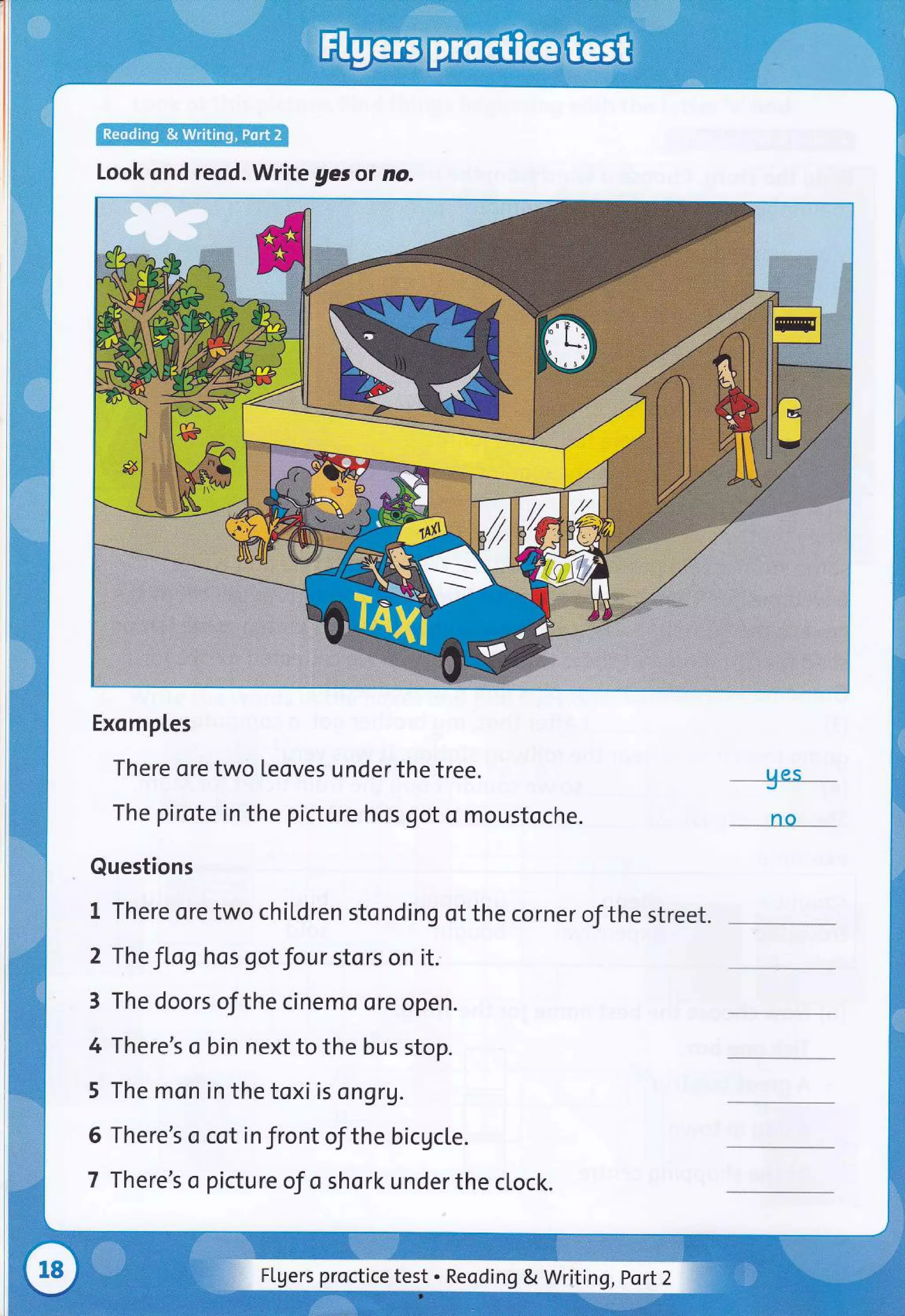 Look ond reqd. Write ges ot no.
Exomptes
There ore two teoves under the tree.
The pirote in the picture hos got o moustoche.
Questions
t rhere ore two chil,dren stonding of the corner of the street.
2 The JLog hos got Jour stors on it.
3 The doors of the cinemo ore open.
4 There's o bin next to the bus stop.
5 The mon in the toxi is ongr1.
6 There's o cot in front of the bicgcle.
7 There's o picture of o shork under the clock.
UCS
_no __
Flgers proctice test . Reoding & Writing ,Port2
 