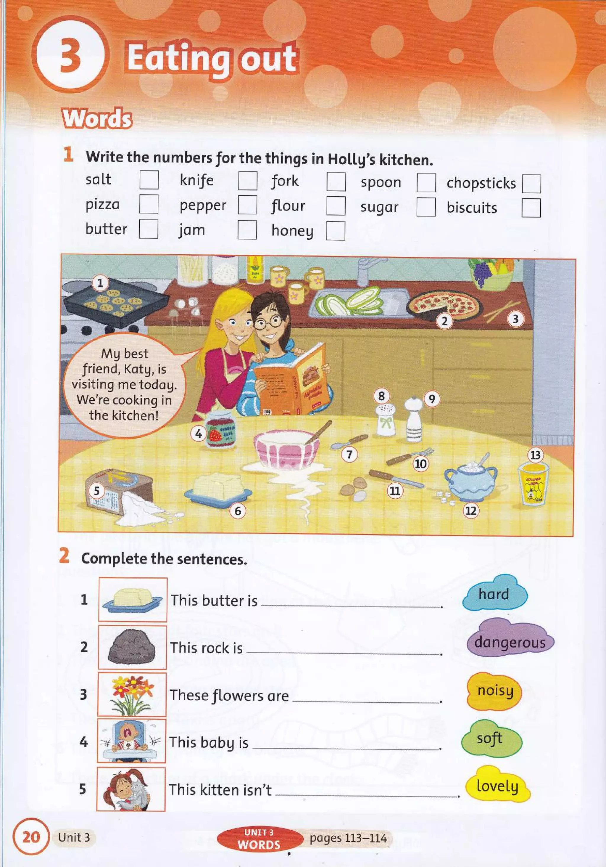 r, ii i ,aar.i.,:.r-.!j i:*j.::
i i i .f :. ..a
' ' ''i:1'::_. 'l
',,,, Writg t
so [t
pizza
butter
hen
r
r
r
umbers for the things in Ho
knife [] Jork f
pepper tr flour I
jom I honeg f
; ._ 'n'
[[g's kitchen.
spoon
sugsr
2
Mg best
end, Kotg,
:ing me tod
're cooking
he kitchen! e-.
'-+..ffi
.. l: $1.,.;: .'' I :
r,ii:a-;.{{t.: 1i ..,f i ,
!!1.---. .il
r:::1ii.:::i:.ilu::i'la.:, .rar ...ii€,,i::,,:',
--:.:1i: + €.*,
: "i*": i fr'.", x
: ii? : **.#" '}
-0, * O .dF
i9 l..l
-".*+f: .'' ll,:':.:::.,.,
5 ,@
, *@
.4ta
Iii,-1
!t. l
i.9,
.-ilA
I chopstickt l
[] biscuits
W#t*
'q,s'g.rd
}€
./' :'
Complete the sentences.
-"""--'l
1 _,.a This butter is
'*^r$;i*
..--,..,.-.--.1
lThis rock is
:'..-:: t-.,..:::t:..: ::.:::,'-,
tr&
1** s
-r
::: These flowers ore
'!r;"--
a]ltr ..r*
aqt /
,' --?::l1.*..--''..-;
,#a.1,
,"t*.: Ir r ,
+ 6""p ; This bobg is
li
i..,..... i',t:!F....]......,-.,j
I
ri,
i.
!, nors9
tr"fr.:-
{ soft -i
-*.--*-""'
LoveIg
5
i ;t* l unit r
{
hard
ffi poges rL3-Lt4
 