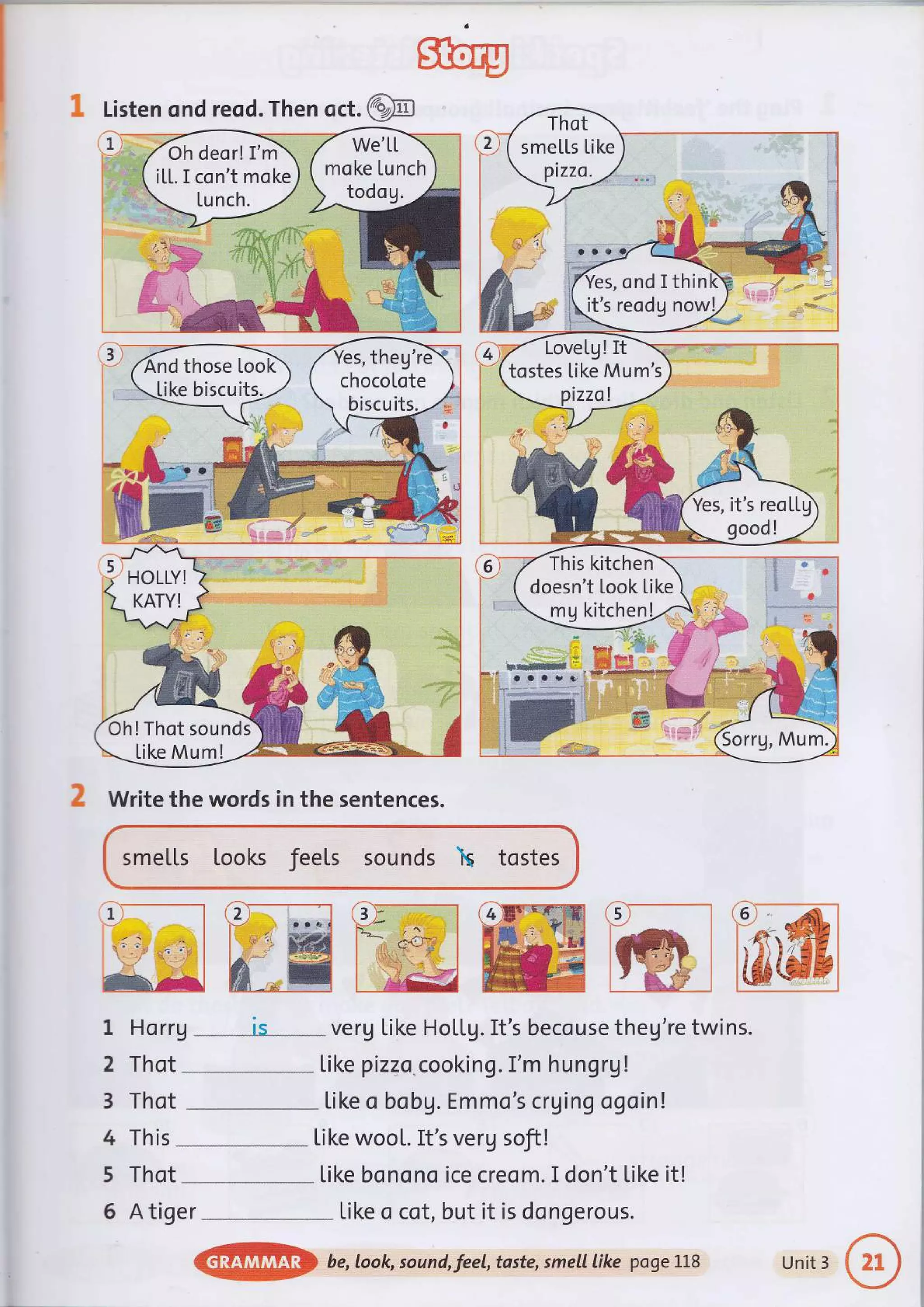 moke Lunch
Oh deor! I'm
iLL. I con't moke
a
4
k1 mrm
L..4,A-4,J1- j
U Write the words in the sentences.
smeLLs looks feels sounds  tostes
ffireffiffiffiw
1 Horrg '-**---is* verg tike HoLtg. It's becouse theg're twins.
2 Thot
---
like pizza.cooking. I'm hungrg !
3 Thot *--*- Like o bobg. Emmo's crging ogoin !
4 This .
--
Like woot. It's verg soft!
5 Thot Like bonono ice creom. I don't Like it!
6 A tiger tike o cot, but it is dongerous.
@p be,look, sound,feel, taste, smell like pogeLL8 Unit 3
 