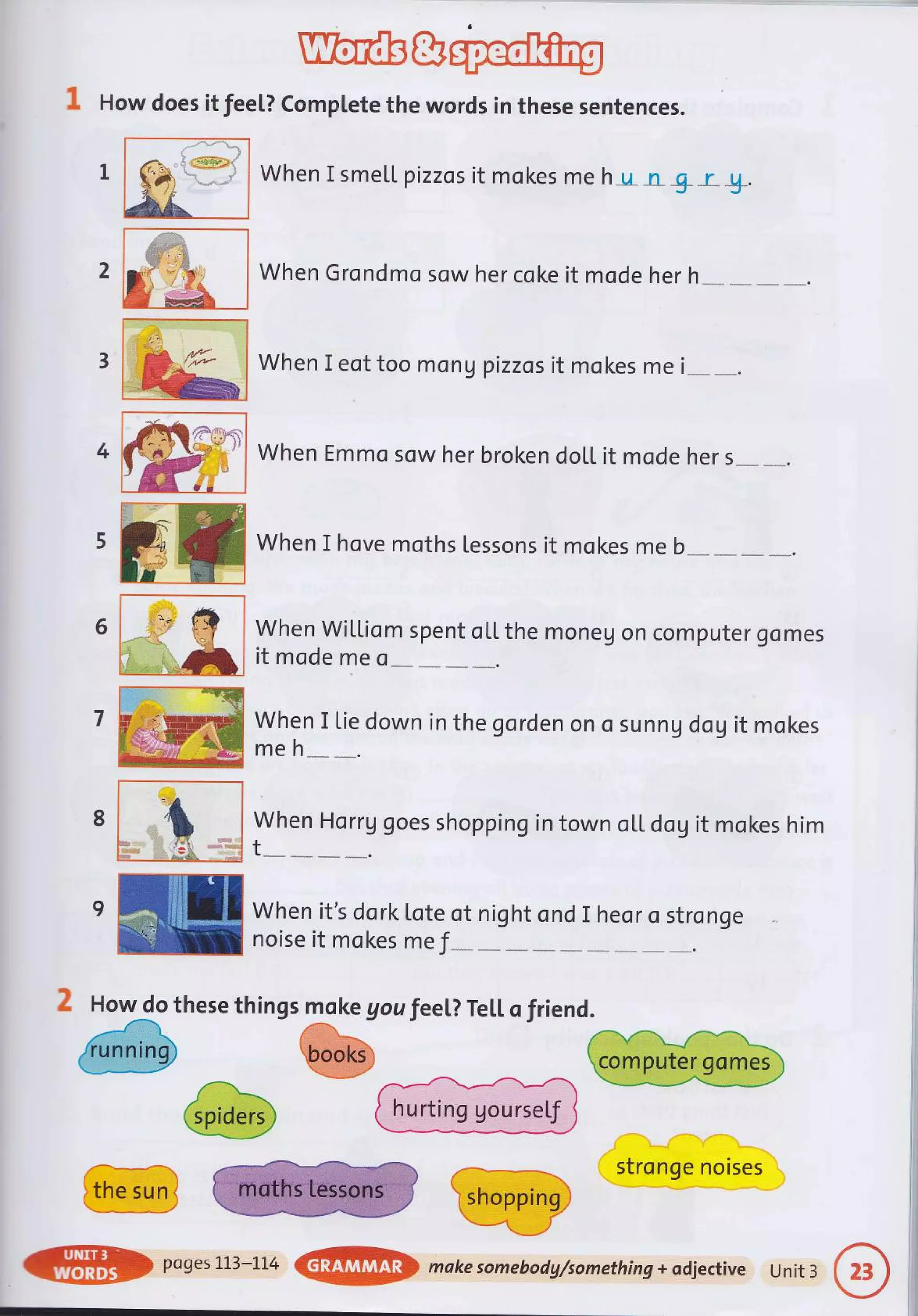 1 How does it fee[? complete the words in these sentences.
.{um
When Grondmo sow her coke it mode her h
When I eot too mon g pizzas it mokes me i
1
2
When I smetl pizzos it mokes me h_u_n &r_&.
When Emmo sow her broken doll it mode her s
When I hove moths Lessons it mokes me b
When Wil"Liom spent ol,L the moneg on computer gomes
it mode me o
When I tie down in the gorden on o sunn g dog it mokes
meh
When Horrg goes shopping in town o[L dog it mokes him
t
.--- 1
stronge noises
4
6
7
8
'ru
t.
9ffiWhenit,sdorkLoteotnightondIheorostronge
ru noiseitmokesme f _:_
2 How do these things moke gou feeL? TeLl. o friend.
@wW
@po9es1L3_LL4@makesomebodg/something+odjectiveUnit3
 