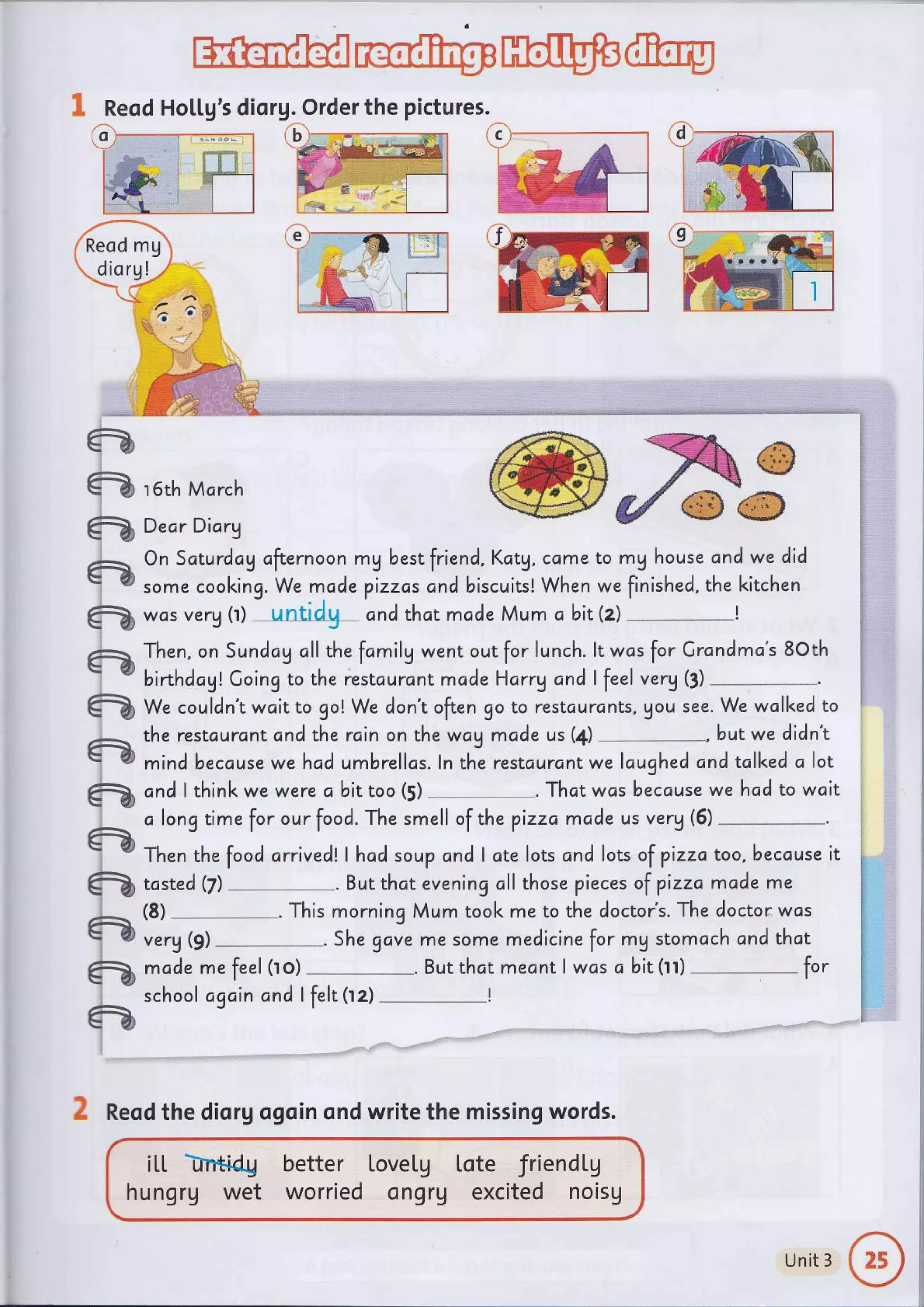 ffi@pH@@
ft
ft
tu
tu
tu
tu
tu
2
tu
tu
&
tu
I
+
tr
tu
a
ffire
came to mg house and we did
When we finished, the kitchen
was verg tr) --untidg- cnd thct mc,de Mum a bit(z)
1 Reod Ho[[g's diorg. Order the pictures.
e
ffi,F
r 6th March
Dear Diorg
On Saturdcg cfternoon mg best friend, Kctg,
some cooking. We mcde pizzas cnd biscuits!
Then, on Sundag oll the fomilg went out for lunch. lt wcs for Crandma's 8Oth
birthdc,gl Going to the restcurcn t made Harry and I feel verg (3)
We couldn't wait to go! We don't often go to restcurcnts, gou see. We wcll<ed to
the restcurantand the rcin on the wag made us (4) , butwe didn't
mind because wehad umbrellas. ln the restaurant we lcughed and tclked o lot
c,ndlthinkwewerecbittoo(s)-.Thatwc,sbecausewehadtowait
alongtimeforourfood.ThesmellofthepizzamadeusVery(5)--.
Then the food c,rrivedl,I hcd soup cnd I ate lots and lots of pizzc, too, beccuse it
tcsted(z)-.Butthateveningallthosepiecesofpizzamddeme
(s)-.ThismorningMumtookmetothedoctor,s.Thedoctorwcs
verg (9) She gove me some medicine for mg stomach and that
mc,de me feel (ro) --*--***-**_. But thct mecnt I wcs o bit (rr) fot
school agc'in and I felt (rz) I
itt hidu
hungrg wet
better LoveLg
worried ongrV
lote friendtg
excited noisg
c
2 Reod the diorg ogoin ond write the missing words.
Unit 3
 