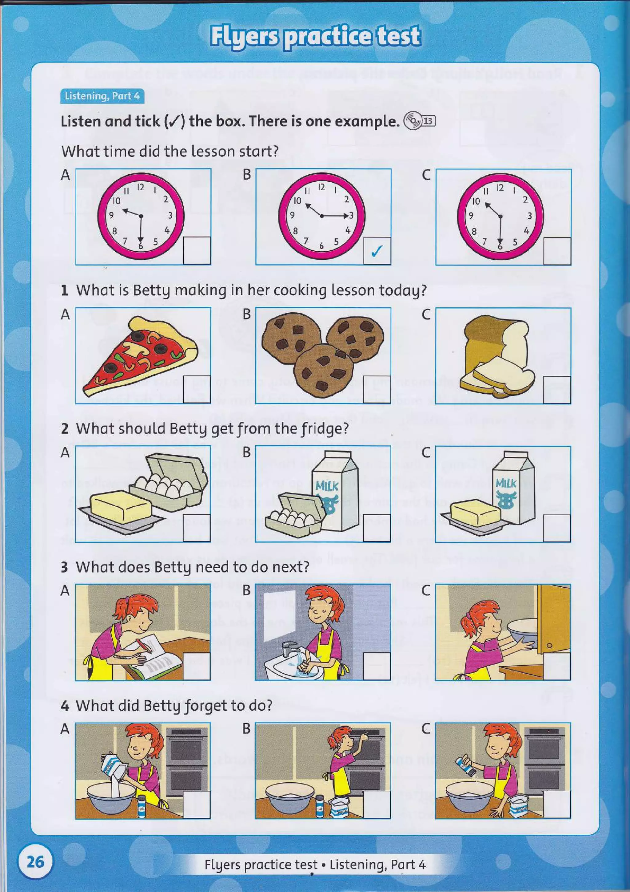 ffi
Listen ond tick (/) the box. There is one exomple .@
Whot time did the tesson stort?
C
I
A
Whot is Bettg moking in her cooking lesson todog?
2
A
Whot shouLd Bettg get from the fridge?
C
3
A
Whot does Bettg need to do next?
4
A
Whot did Bettg Jorget to do?
Flyers proctice tesJ . Listening, Port4
 