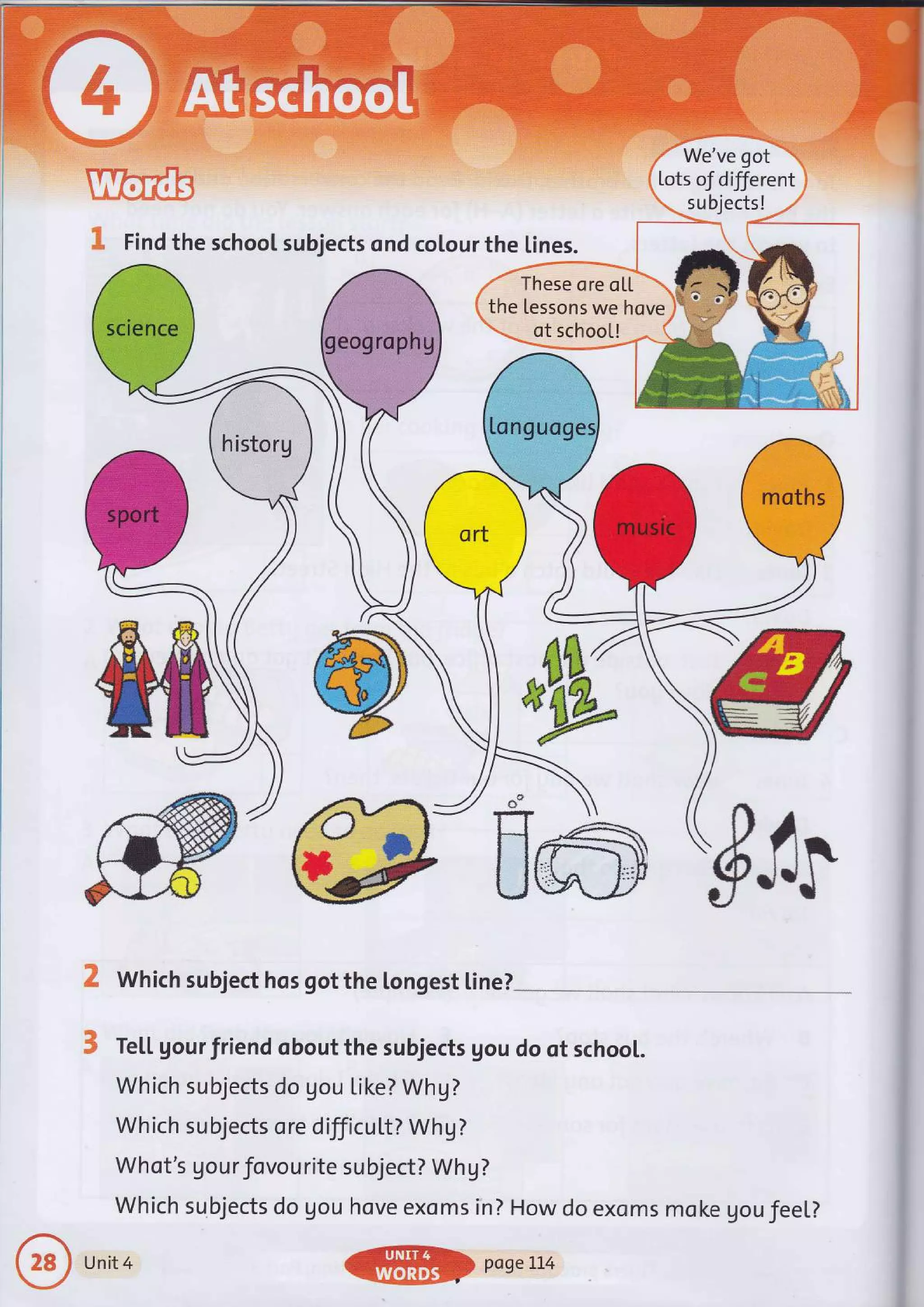 Find the school subjects ond colour the lines.
We've got
Lots oJ different
su bjects !
These ore oL[
the Lessons we hqve
of schoo[!
&
K Which subject hos got the longest [ine?
$ Te[[ gourfriend obout the subjects Uou do of school.
Which subjects do gou Like? Whg?
Wh ich su bjects o re d ilficu [t? Wh g ?
Whot's gour Jovourite su bject? Wh g ?
which subjects do gou hove exoms in? How do exoms moke gou feel?
#$r
-ffi
Unit 4 pogeIL4
 