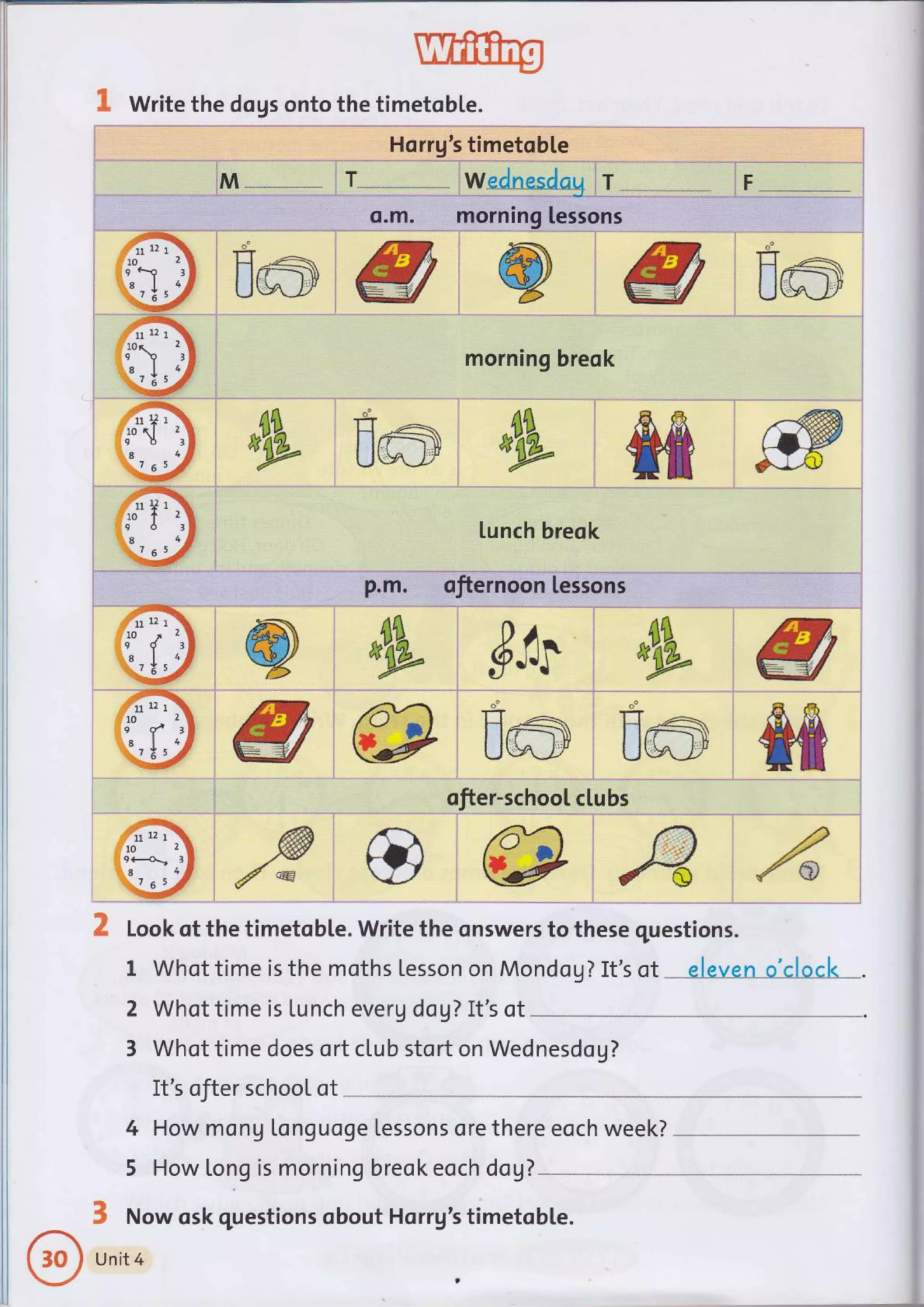 i o.m. morning lessons .
.ffi
- -
-
:':irn"'x
imiWi @ :W.$ml
| 10 zl l-
q c.o rF I
'" I ;E I
._.1,_ a I
I z5 S 
: it!! o _*'
':*:# Uua-Y';W/: % jW/ iUury-JY
S, Write the dogs onto the timetoble.
! Hqrru's timetoble i
T
morning breok
j
l
.'...:
r .,8 lunch breok
^rff
#
ofiernoon lessons
72t
{,
111
10
9
,8
il.. 7
2'
3
4
$"tr . eW g
*e
F
{e
ool."
rtlt
H r,- I--l ./;-..-
llffi}} lltrT)
UL>'J-I tJj _l-l
&t
d Look of the timetoble. Write the onswers to these questions.
I Whot time is the moths Lesson on Mondog? It's of - --elevenoilscl<: .
2 Whot time is Lunch everU dog? It's ot
3 Whot time does ort club stort on Wednesdog?
It's ofter school ot
How mong Longuoge tessons ore there eoch week?
How long is morningbreok eoch dagT
&
$ Now osk questions obout Horrg's timetob[e.
Unit 4
t
4
5
 