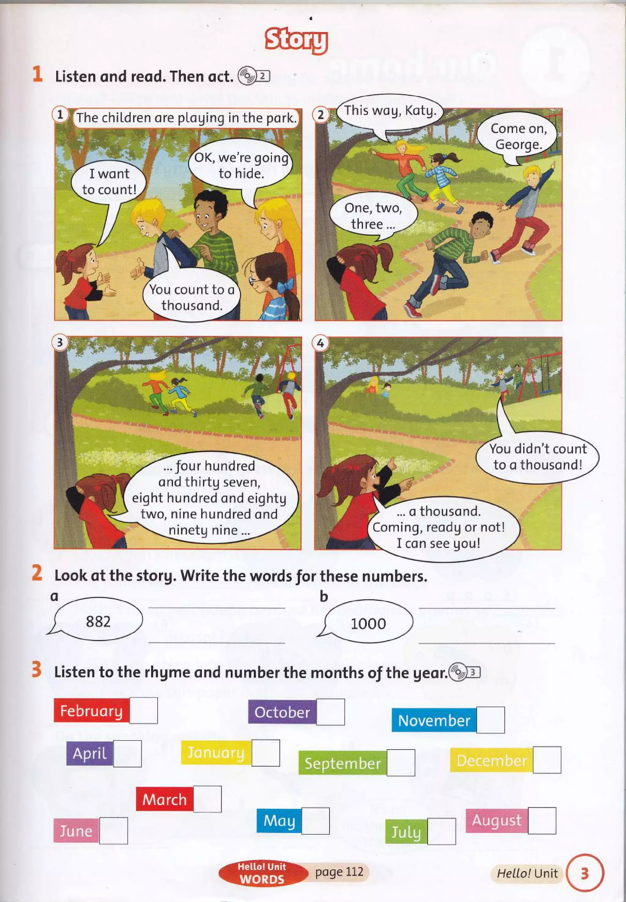 sftery
@
I Listen ond reod. Then oct.
2 Look qt the storg. Write the words for these numbers.
3 Listen to the rhgme ond number the months of the geor.@
@I
This wog, Kotg.
Come on,
One, two,
three...
... four hundred
ond thirtg seven,
eight hundred ond eightg
two, nine hundred ond
ninetg nine ...
You didn't count
to o thousond!
... o thousond.
Coming, reodg or not!
I con see gou!
,d-...-
wt I
Cil€g.8**l I
@) poseLl2 HeILo!Unit
 