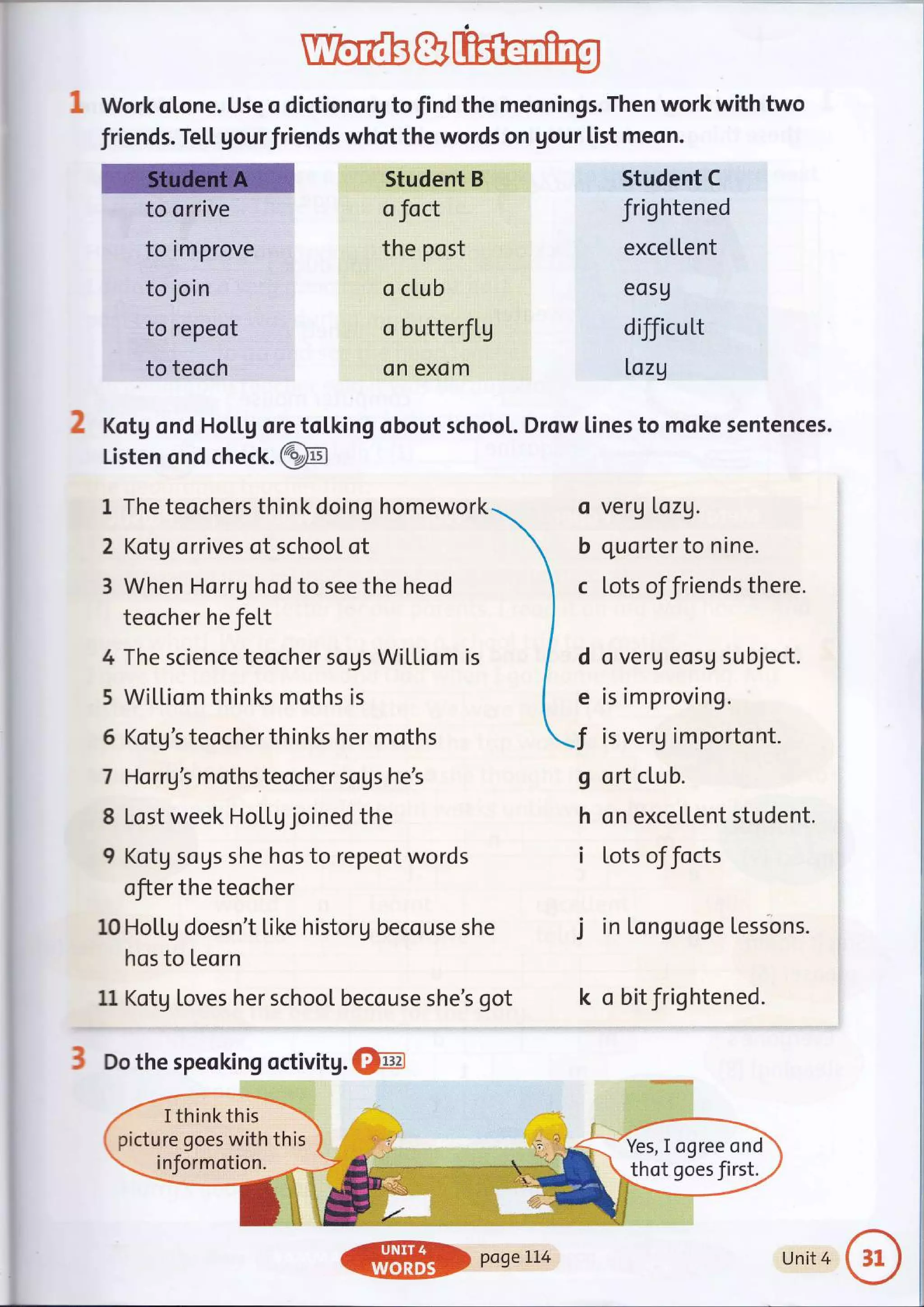 wew
Work otone. Use o dictionorg to find the meonings. Then work with two
friends. Te[[ gourfriends whot the words on gour list meon.
to orrive
to improve
to join
to repeot
to teoch
? Kotg ond Ho[[g ore
Student B
o foct
the post
o club
o butterflg
on excim
tol.king obout schoot.
o veru Lazg.
b quarter to nine.
c Lots of friends there.
d o verg eosu subject.
e is im proving.
I is verg importont.
g ort clu b.
h on excellent student.
i lots of focts
j in Longuoge tessons.
k o bitfrightened.
Listen ond check.@
1 The teochers think doing homework
2 Kotg orrives of school ot
3 When Horrg hod to see the heod
teocher he fel,t
4 The science teocher sogs WiLLiom is
5 Wi[[io m th in ks moths is
5 Kotg's teocher thinks her moths
7 Harrg's moths teocher sogs he's
8 Lost week HoLLg joined the
9 Kotg sous she hos to repeot words
ofier the teocher
10 Hol"tg doesn't [ike historg becouse she
hos to Leorn
11 Kotg toves her school becouse she's got
3 Do the speoking octivitg. @
Student C
frig htened
exceItent
eos9
difficutt
I,ozg
Drow [ines to moke sentences.
I thinkthis
picture goes with this
informotion.
Yes, I ogree ond
thot goes first.
ffi DaaeLL4 Unit 4
 