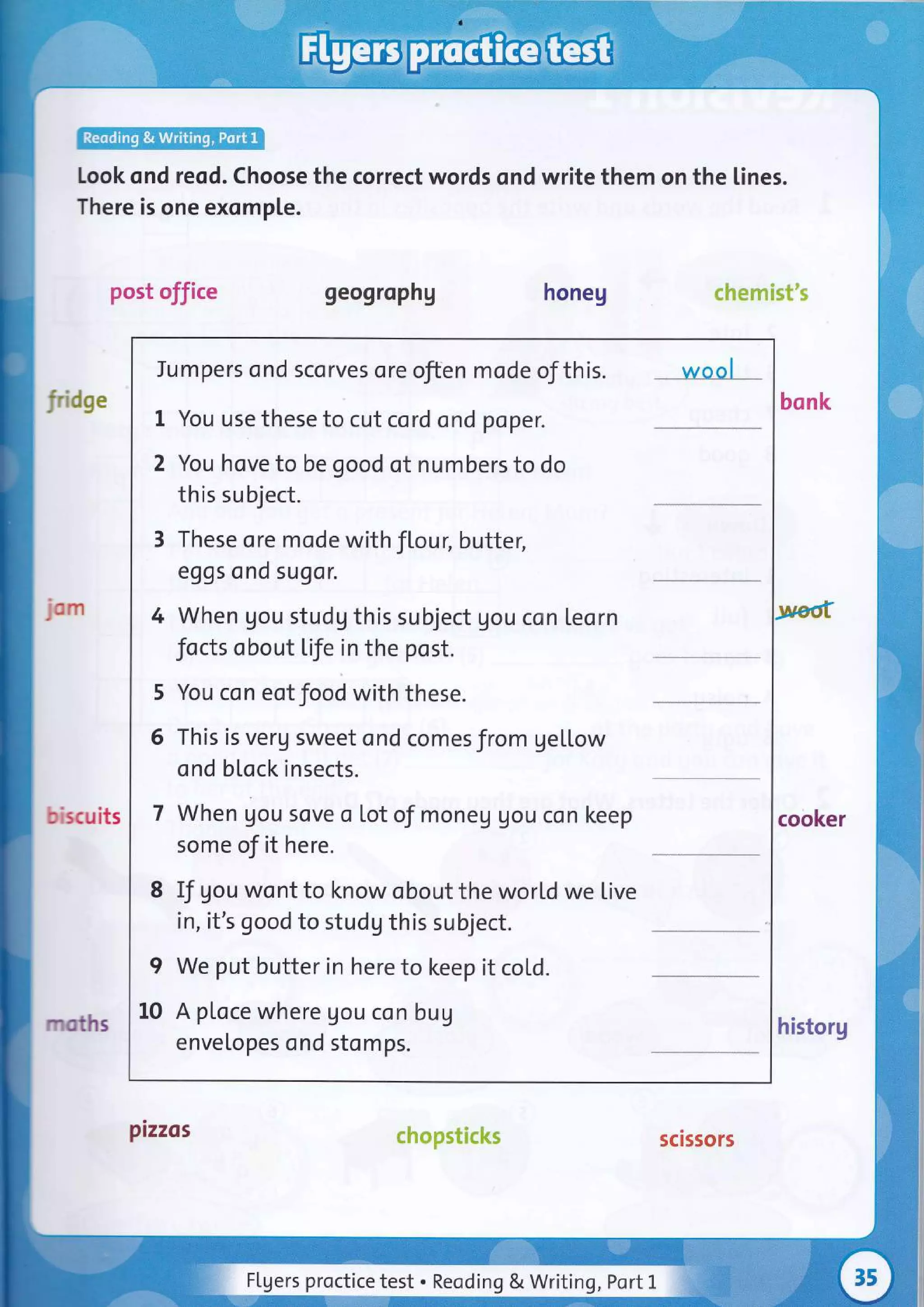 look qnd reod. Choose the correct words ond write them on the lines.
There is one exomple.
post office geogrophg honeg chemist's
fndge
jom
biscuits
mstrs historg
chopsticks
Jumpers ond scorves ore often mode of this. wool
1 You use these to cut cord ond poper.
2 You hove to be good of numbers to do
this subject.
3 These ore mode with fl,our, butter,
eggs ond sugor.
4 When gou studg this subject gou con teorn
focts obout life in the post.
5 You con eot food with these.
6 This is verg sweet ond comesJrom gellow
ond block insects.
7 When gou sove o Lot of moneg gou con keep
some of it here.
8 If gou wont to know obout the world we live
in, it's good to studg this subject.
I We put butter in here to keep it col,d.
10 A ploce where Uou con bug
envelopes ond stomps.
bonk
cooker
P,zzos scissors
Flgers proctice test . Reoding & Writing, Port l-
 
