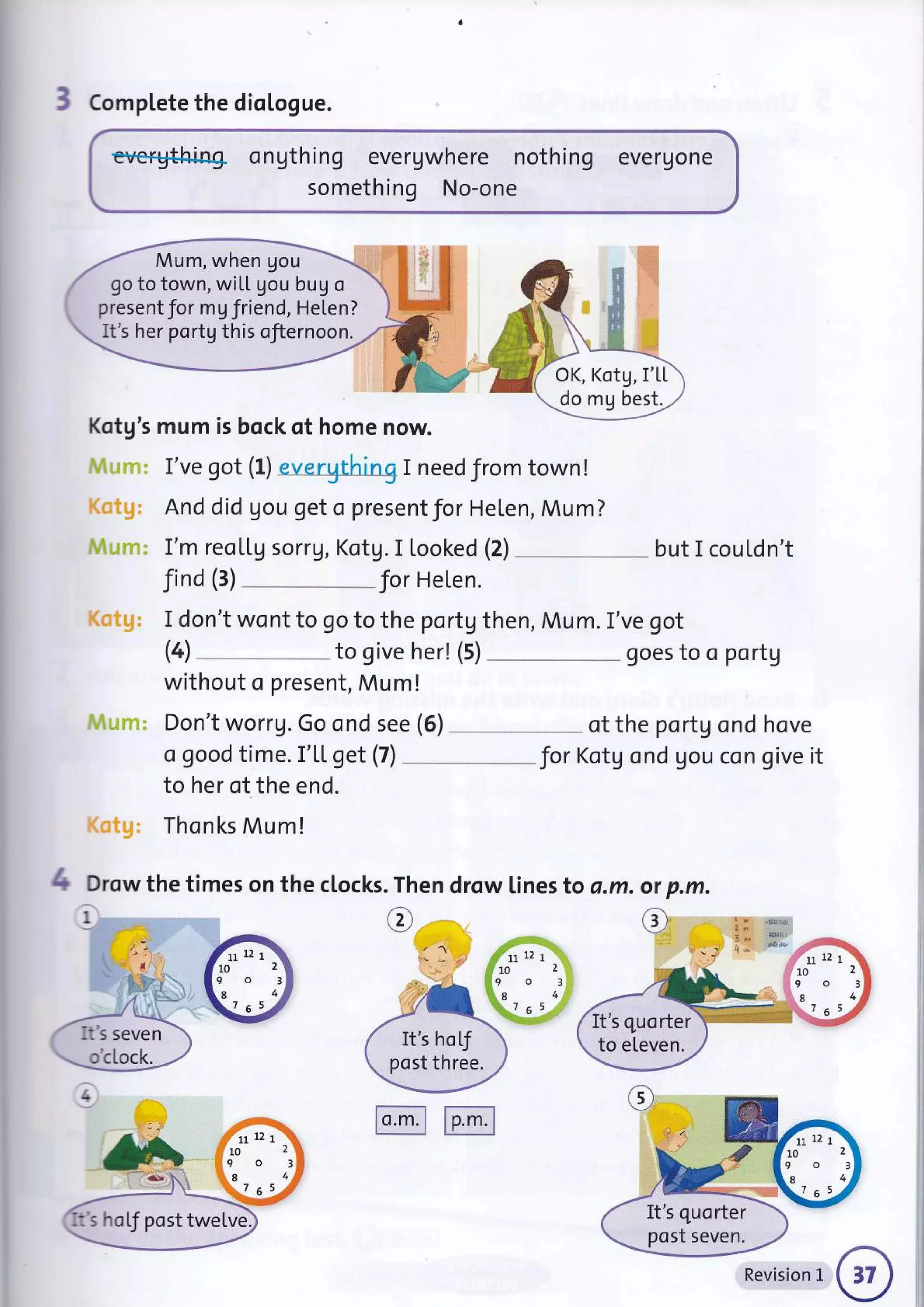 3 Compl"ete the dioLogue.
everything ongthing evergwhere nothing evergone
something No-one
Kotg's mum is bock of home now.
I've got (L) evergthing I need from town!
And d id gou get o present Jor Helen, Mu m ?
I'm reollg sorrg, Kotg. I looked (2) but I couldn't
Jind (3) for Helen.
I don't wont to go to the portg then, Mum. I've got
without o present, Mum!
Don't worrg. Go ond see (6) of the portg ond hove
a good time. I'[L get (7) _ " Jor Kotg ond gou con give it
to her of the end.
Thonks Mum!
Drow the times on the clocks
i
.Th
e
en drow lines to a.m. .m.
o'cLock.
4 otp
e "!4{l$l
g&r.r
{S"s
.,,
i11:'
t" Ll
l0
9
.8
l::.. 7
t2
o
6
Mum, when gou
go to town, wiLL gou bug o
present Jor mg friend, Helen?
It's her portgthis ofiernoon.
OK, Kotg, I'L[
.do rU best.
FFt',
7f -'F:''t*"
/ , ,r,*
It's seven  It's hof
post three.
It's quorter
to eLeven.
It"s hoLJ post twelve
zlr12 1'
to2
It's quorter
post seven.
mmn
Revision 1
 