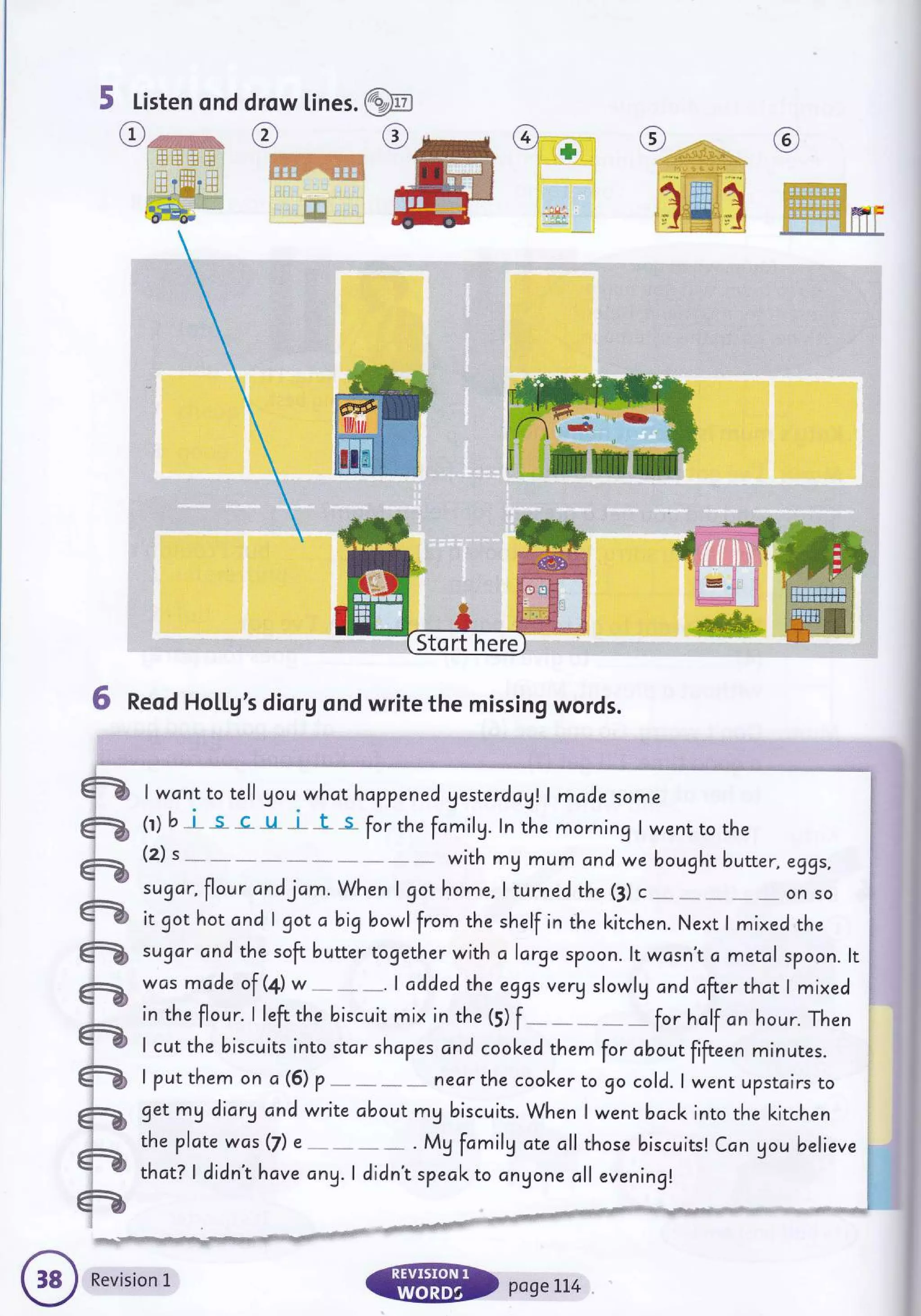 5 Listen ond drow lines. W
O-nw*
, l; i:.r iil 111
.ljffit,;:.
,Elff.-bt
CF W@
e
ffi_e
i'g*1
M '::,il :-
(s)
_-/ ., . "
:1:,. -l;.--d :
:
.',llllilli;;1**
t-ffii1
,r I #, r I
-,- {- dr
6 Reod Ho[[g's diorgond write the missing words.
@ I wcnt to tell gou whct happened gesterdayr.l madesome
ffi (r) b I s "c-" u l" t- s-
for the fomilg. ln the morning I went to rhe
ffi
(z) s with my mum and we bought butter, eggs,
-
sugar,flour andjam. When I got home,lturned the (3) c - - -- on so
ffi it got hot and I got abigbowl from the shelf in the kitchen. Next I mixed the
sugar and the soft buttertogether with a large spoon. ltwcsn't c metol spoon. lt
was mcde of (+) w.,. 1added the eggs very slowly and after thct I mixed
in the flour. I left the biscuit mix in the (5)
f for hclf cn hour. Then
I cut the biscuits into star shcpes cnd coolced them for cbout fifteen minutes.
lputthem on a (5) p nearthe cool<erto go cold. lwent upstcirs to
get my diary and write about mg biscuits. When I went bdcl< into the kitchen
theplatewas(7) e .. . Mg fcmily ate cll those biscuits! Can gou believe
thct? I didn't have cny. I didn't specl< to cngone cll evening!
ffi
ffi
ffi
ffi
qw
-
ew
ffi
.q+?$ e{Nrtrry!1!tsrw'ts1fJdilq,rrlis:5s.s+iir.,r, t'il "'
I ''lh4s!+rtii
l dtrtrii4}
:
Revision L
@ pasert4
 