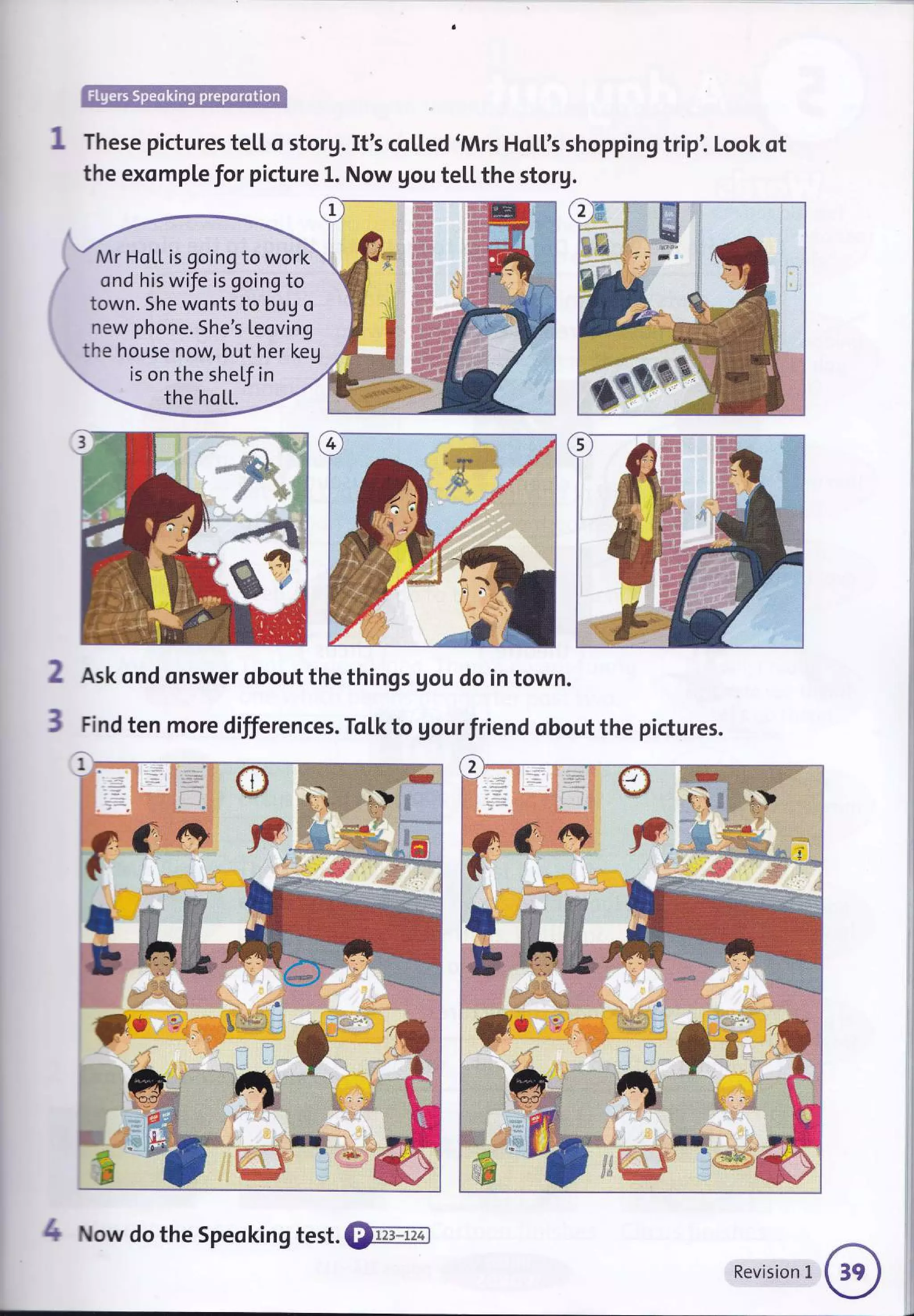 ffi
These pictures te[[ o storg. It's co[[ed 'Mrs Ho[['s shopping trip'. Look ot
the exomple for picture L. Now gou te[[ the storg.
Mr HoL[ is going to work
ond his wife is going to
town. She wonts to bug o
new phone. She's Leoving
the house now, but her keg
is on the shef in
the hoLl.
2
3
Ask ond onswer obout the things gou do in town.
Find ten more differences. To[k to gour friend obout the pictures.
i
I
I :
C
4 Now do the Speoking test. €renm
Revision L
 