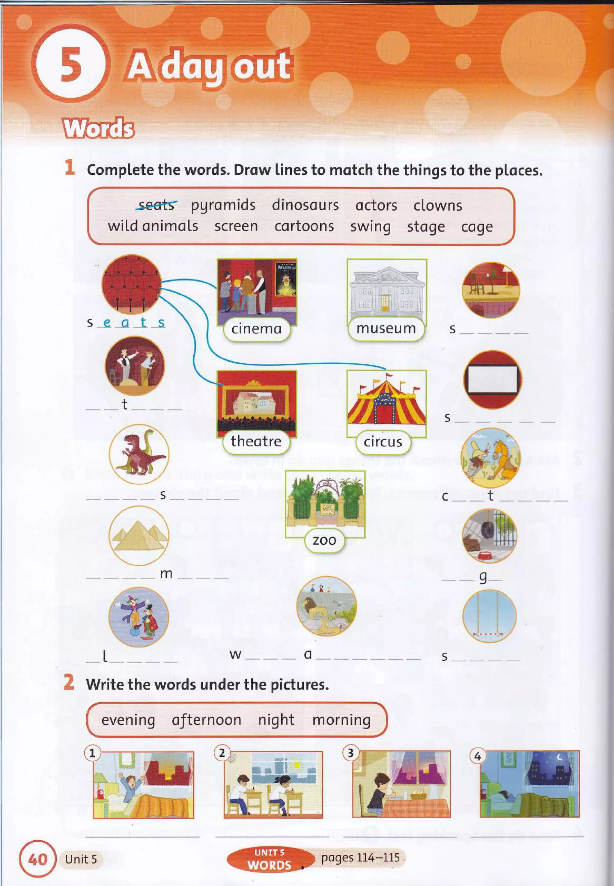 I CompLete the words. Drow lines to motch the things to the ploces.
-*1,-.* w-*- o**- s--
Write the words under the pictures.
.se€ts ?Aromids dinosours octors clowns
wiLd onimo[s screen cortoons swing stoge coge
s _e -gl_s
evening oJternoon night morning
Unit 5
 