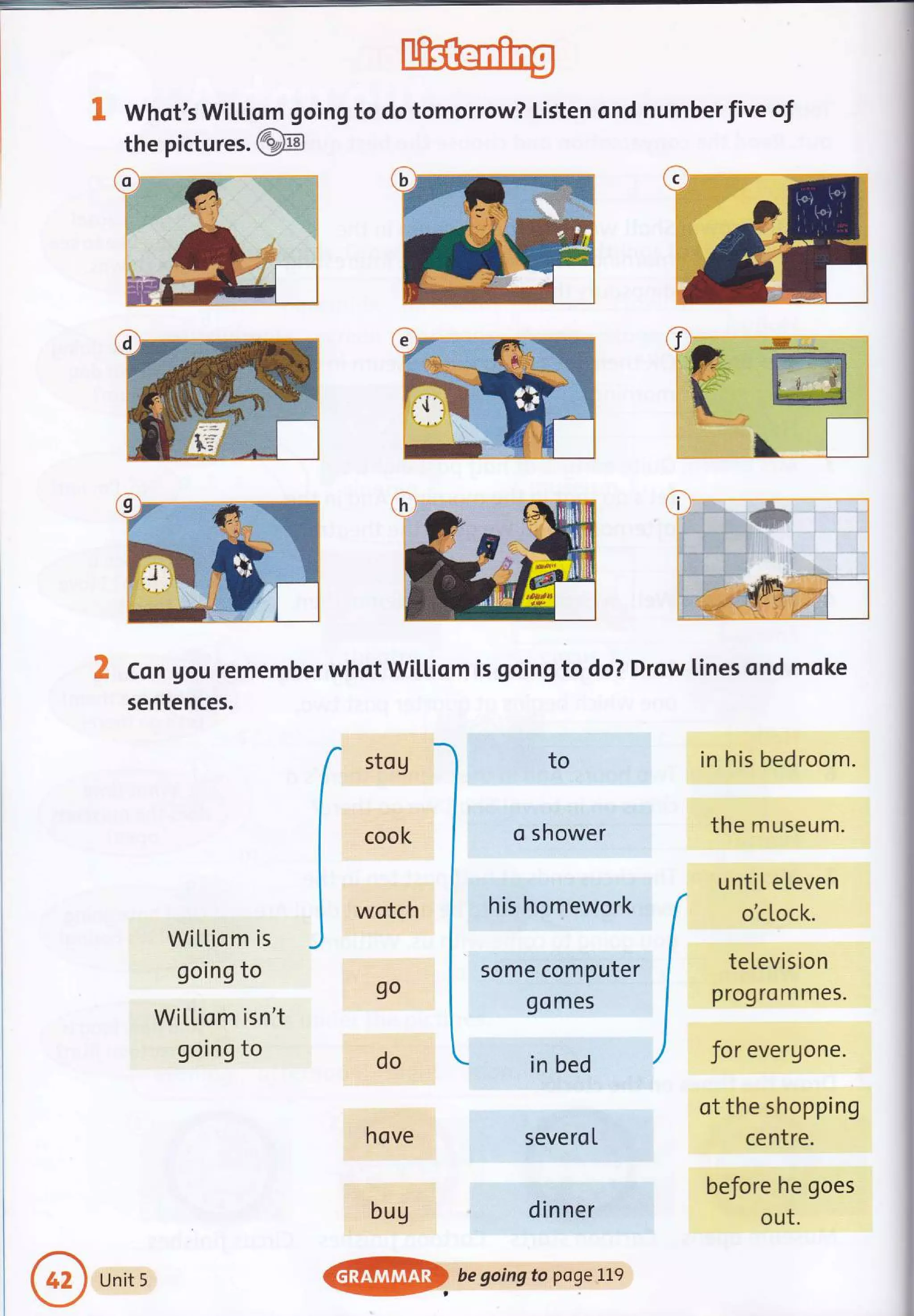 & Whqt's Wil,Liom going to do tomorrow? Listen ond numberfive of
the pictu res.@N
ioi
trlr
ffi
 L___l
Wittiom is
going to
WiLl,iom isn't
going to
o shower
his homework
some computer
go mes
in bed
severoI
dinner
..*-=,
::#:.r:
in his bedroom.
the m useu m.
untiL eLeven
o'cLock.
teLevision
proqro m mes.
for evergone.
ot the shopping
centre.
before he goes
out.
a:'.
il
Con gou rememberwhotWil.Liom is going to do? Drow lines ond moke
sentences.
sto g
cook
wotch
9o
do
hove
bug
to
Unit 5
@ begoingtopoge'Le
 