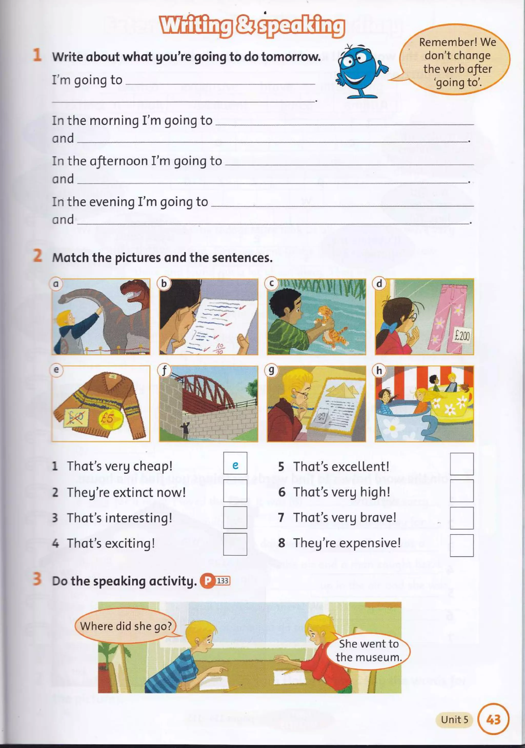 Write obout whot gou're going to do tomorrow.
I'm going to
In the morning I'm going to
Remember! We
don't chonge
the verb ofter
'going to'.
cnd
In the ofiernoon I'm going to
ond
in the evening I'm going to
ond
Motch the pictures ond the sentences.
1 Thot's verU cheop!
2 Theg're extinct now!
3 Thot's interesting !
4 Thot's exciting!
Do the speoking
%ti'
Ir
',a'..,_"i
:i
i^
tr
T
T
T
5
6
7
8
I
T
I
T
she go?
Whe did
nM
1,-
,i
!l
,i :X
X,1
en
rse
l:
;g
rwe
MU:
a
i
;l
]
5he
her
Sh tto
rum.
Unit 5
 