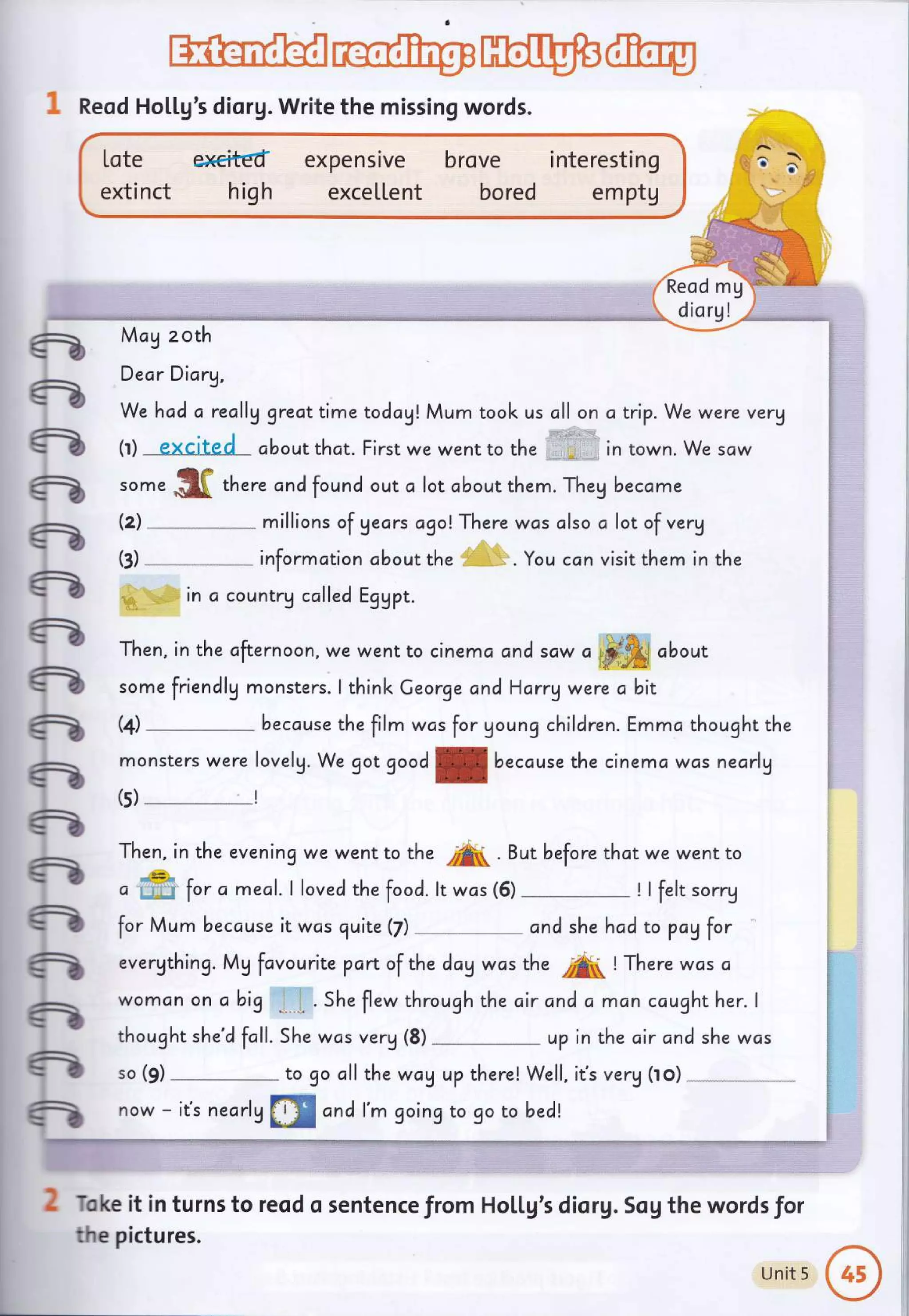 w@
1 Reod Holtg's diorg. Write the missing words.
We hcd a really greattime todcA! Mum took us cll on atrip. We were verg
(r) excjtgd about that. First we went to the in town. We saw
some .$ff thur" cncl found out c lot cbout them. Theg became
(z)
-*
millions of gecrs agolThere was clso a lot of verg
informction cbout the . You ccn visit them in the
in c countrg called EgUpt.
(t)
'=
e
a
a
a
-
a
a
e
-
-
-
-
-
-
-
-
fr
o ffi for a meal.l lovecl the foocl. lt was (5) ! I felt sorry
for Mum because it was quite (fl
-^-*- and she hcd to payfor
evergthing. Mg fcvourite pan of the day was the
"A
! There wcs ci
womon on a big " . . She flew through the c,ir and a man caught her. I
thought she'd fcll. 5he was verg (8) up in the air and she wcs
so (9) to go all the way u? there! Well, iCs verg (to)
now - it's nearlg
tr@ cnd l'm goingto go to becl!
Toke it in turns to reod o sentence from Ho[[g's diorg. Sog the words for
the pictures.
Then, in the cfternoon, we went to cinema cnd scw
" #&i about
friendlg monsters.
monsters were lovelg. We got goodf becduse the cinemc wos nearly
Then, in the evening we went to the /A( . But before thot we went to
some I think Ceorge and Harry were a
the film wos for Uoung children.
bit
Emmc thought the
(+) becduse
(s)
Lote el€itEd
extinct high
expensrve
exce[[ent
brove interesting
bored e m ptg
Reod mg
diorg!
McA zoth
Dear Diary,
Unit 5
@
 