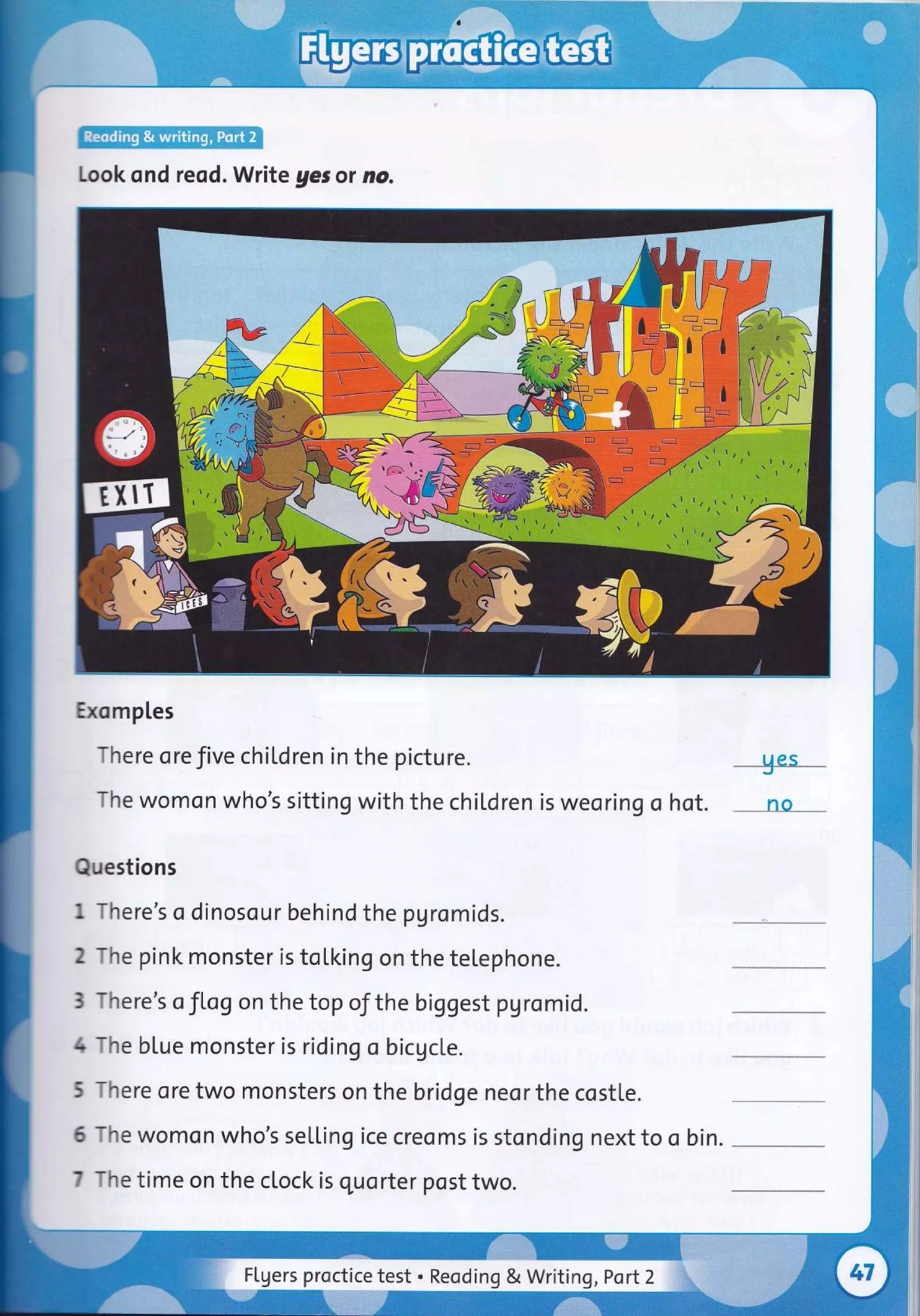 Look ond reod. Write gesor no.
Exomples
There ore five chil.dren in the picture.
The womon who's sitting with the children is weo ring o
Questions
1 There's o dinosour behind the pgromids.
--+es-
hot. rro
2 The pink monster is toLking on the telephone.
3 There's oflog on the top oJthe biggest pgromid.
4 The blue monster is riding o bicAcle.
5 There ore two monsters on the bridge neor the costle.
6 The womon who's selling ice creoms is stonding next to o bin.
7 The time on the clock is quorter post two.
Flgers proctice test . Reoding & Writing ,Port2
 