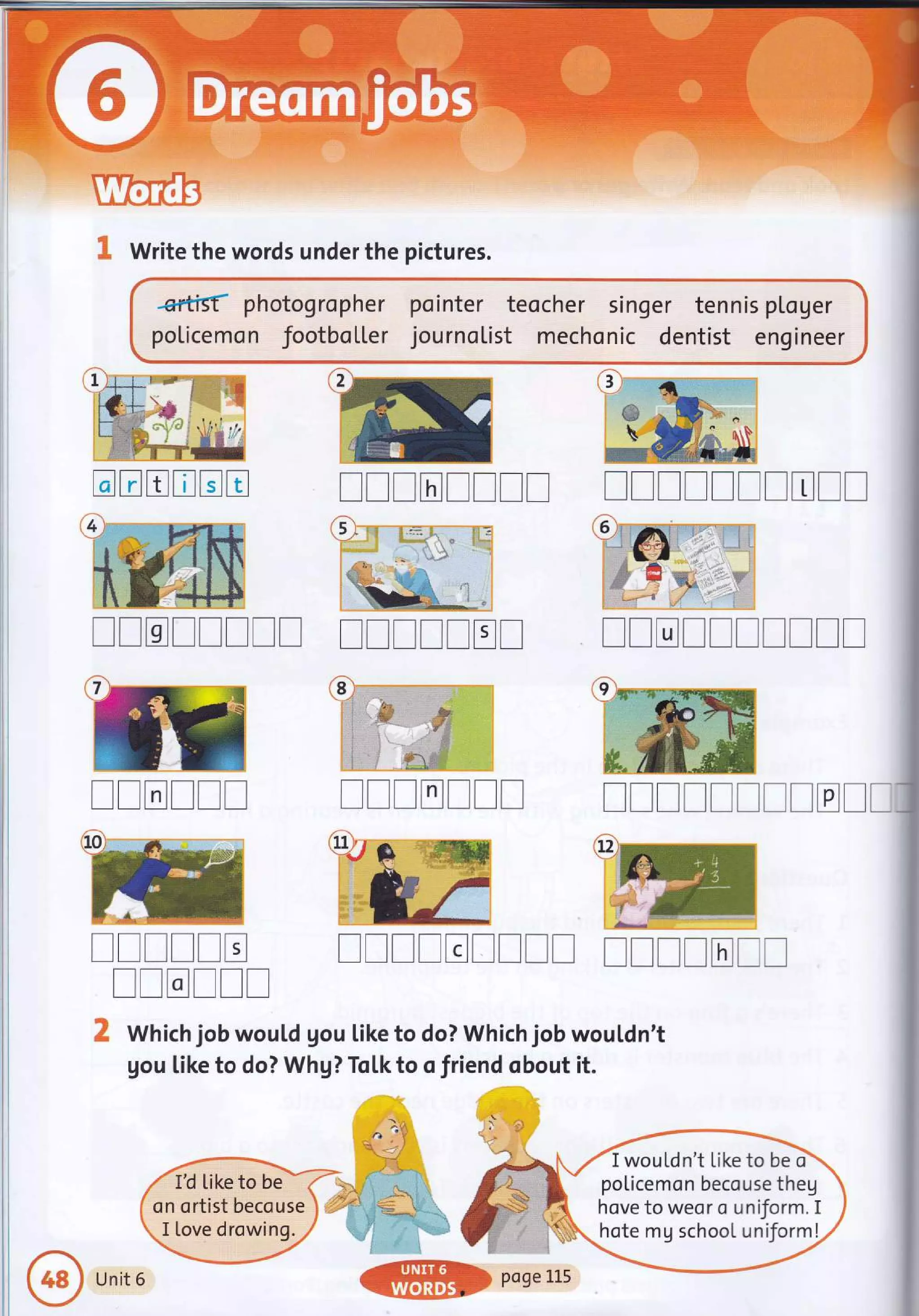 UremB
& Write the words under the pictures.
*rfrs{ photogropher pointer teocher singer tennis ptoger
poLicemon footbo[[er journo[ist mechonic dentist engineer
TTTTTITI TTTTITTTTT
TTTTTTTT ITTTTET TTTTTTTT!!
TTTTTT TTTTTTT TITTTITITTI
ITTTTT ITTTEITTT TTTTTTT
[[rrlr
2 Which job wouLd gou Like to do? Which job wouldn't
gou like to do? Whg? Tol.k to o friend obout it.
ffi
3
t:i
:::=
::l
a b
a;
G
trtrtrtrtrE
I wouLdn't Like to be ci
policemon becouse theg
hove to weor o uniform. I
hote mg school uniform!
Unit 6
 