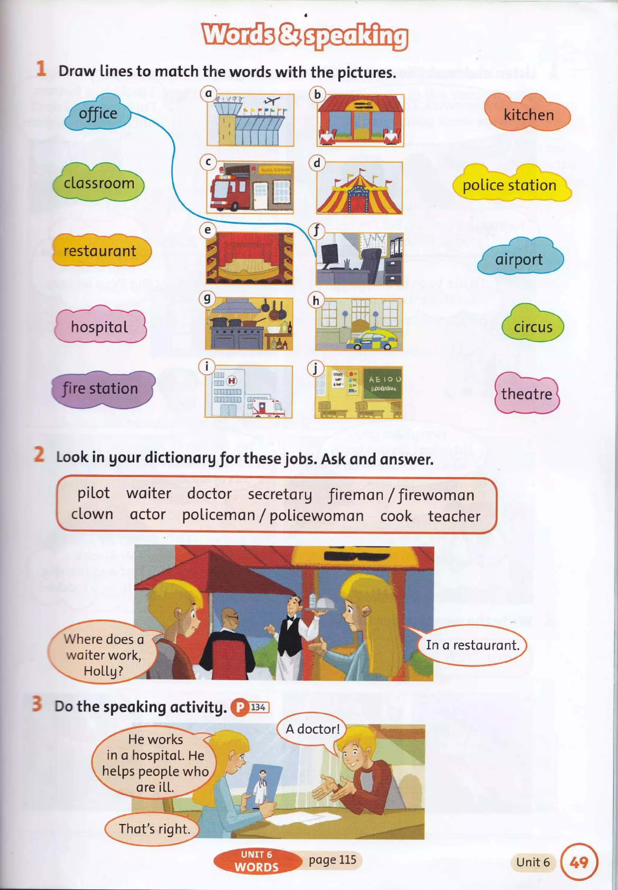 1 Drow lines to motch the words with the pictures.
police stotion
2 Look in gour dictiono rgforthese jobs. Ask qnd onswer.
piLot
clown
wo iter
octor
doctor secretorg firemo n / Jirewomon
poticemo n / policewomon cook teocher
Where does o
wsiter work,
HoLLg?
3 Do the speoking octivitg. @Fn
Q'r,

restouront
hospitct
In o restouront.
in o hospitoL. He
hetps people who
ore iLL.
Thot's right.
ffiDpose115 Unit 6
 