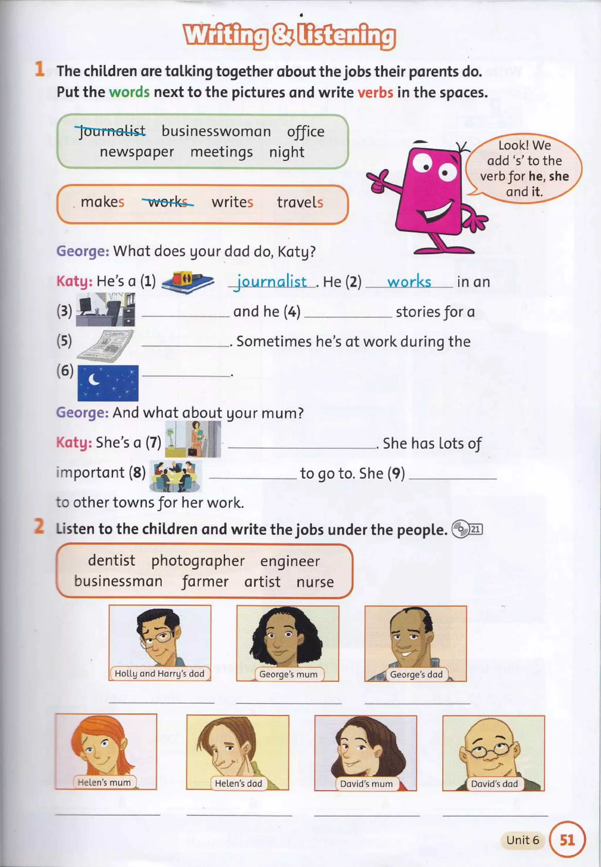 ; The chiLdren ore toLking together obout the jobs their porents do.
Put the words next to the pictures ond write verbs in the spoces.
lournetist businesswomo n office
newspoper meetings night
mo kes Trerks- writes trovels i
to other towns for her work.
George: Whot does Uour dod do, Kotg?
Kotg: He's o (1) .€F jnurnalis-r . He (2) ...----worlcs .. in on
- ond he (a) stories Jor o
-"-. Sometimes he's of work during the
(3)
(s)
',SS3F' 'r'
2 Listen to the children ond write the jobs under the peopLe.@
dentist photog ro pher eng ineer
businessmon former ortist nurse
Look! W"
*=
odd's' to the 1
verbfor he, she i
,u,
E
George: And who,
"Or"Mt
gour mum?
Kotg: She's o (7) :, ffUffi - -.. She hos Lots of
importont (8)
,,,,hIG -- to so to. she (e)
HoLLg ond Horrg's dod
i He[en's dod
Unit 6
 