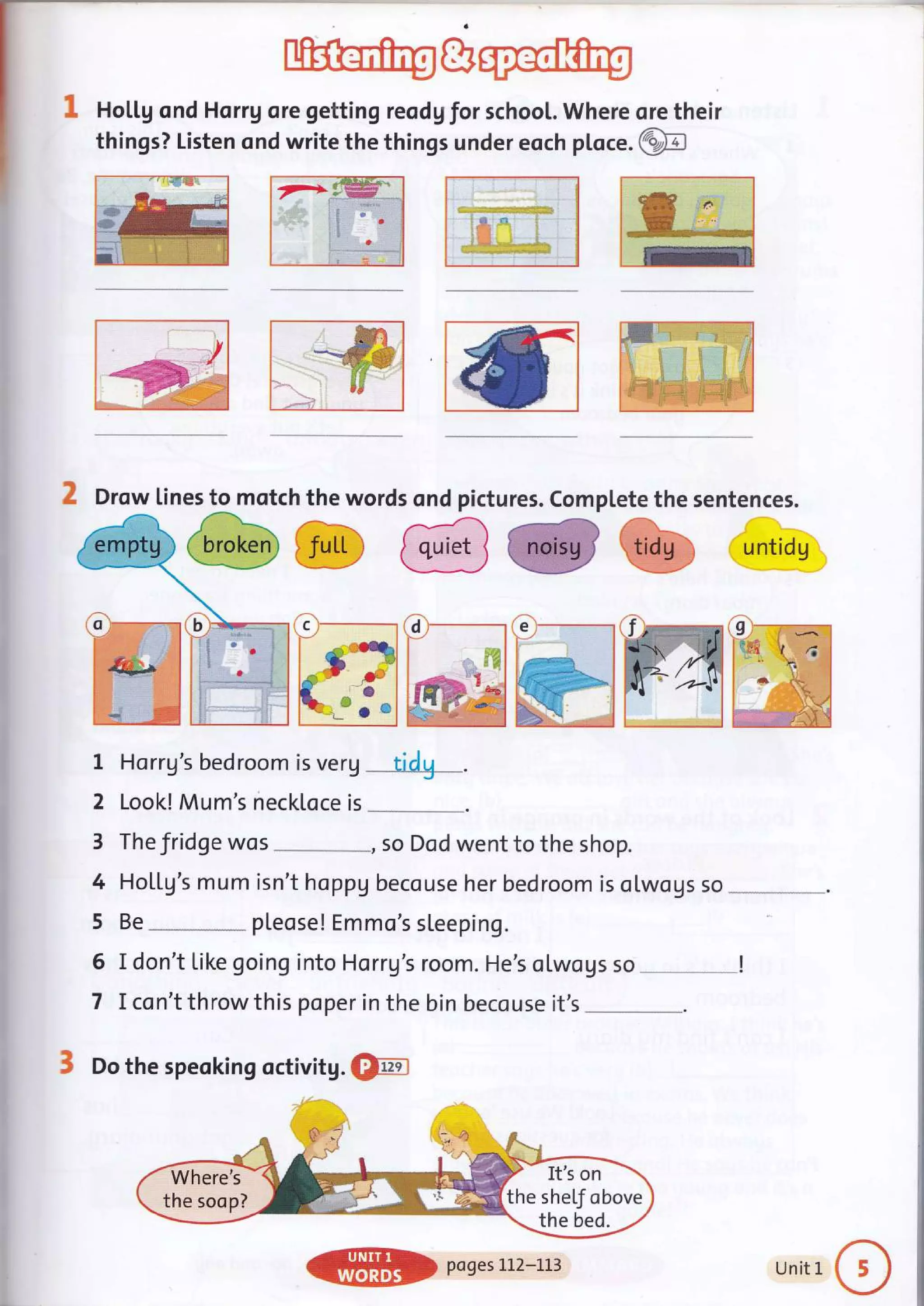 Hol.l.g ond Horrg ore getting reodg for school. Where ore their
things? Listen ond write the things under eoch ploce. @
SM ->g"w-:_*
:f &
?it
:l
'a
Horrg's bedroom is verg tidg_.
Look! Mum's neckloce is *-"_*____.
The fridge wos *, so Dod went to the shop.
Ho[[g's mum isn't hoppu becouse her bedroom is olwogs so
Be
-.**.-*--
pleose! Emmo's sleeping.
I don't Like going into Horrg's room. He's otwous so
I con't throw this poper in the bin becouse it's
3 Do the speoking octivitg. €tril
Drow lines to motch the words ond pictures. Complete the sentences.
@@.@ @@@ untds
1
2
3
4
5
6
7
It's on
the shel"f obove
Where's
the soop?
ffil} pogesi-l2*i.l3 Unit 1
 