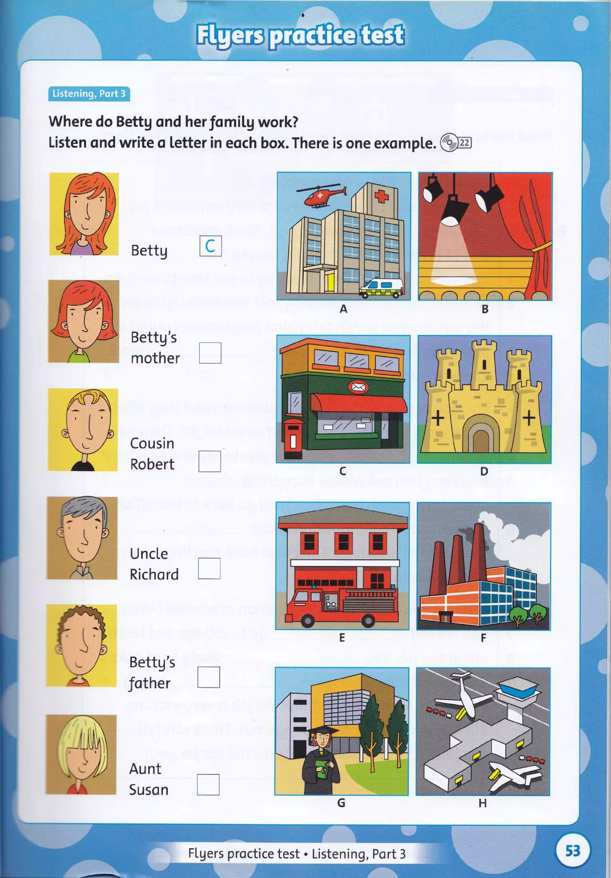 Where do Bettg ond herfomiLg work?
Listen ond write o letter in eoch box. There is one exomple.i:?#]:
Bettg I
Bettg's
mother
Cousin
Robert
UncLe
Richord
Bettg's
fother
Aunt
Suson
[]
-.-
'z
(
J
,/ I
El trl m
ttt trt trl
Flgers proctice test . Listening, Port 3
 
